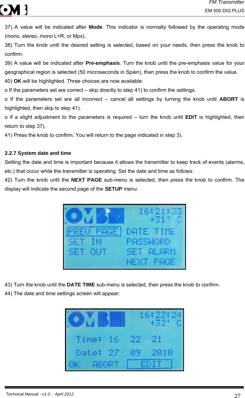 FM Transmitter                                                                                                                                                     EM 500 DIG PLUS     Technical Manual - v1.0 -  April 2012                                        2737) A value will be indicated after Mode. This indicator is normally followed by the operating mode (mono, stereo, mono L+R, or Mpx). 38) Turn the knob until the desired setting is selected, based on your needs, then press the knob to confirm. 39) A value will be indicated after Pre-emphasis. Turn the knob until the pre-emphasis value for your geographical region is selected (50 microseconds in Spain), then press the knob to confirm the value. 40) OK will be highlighted. Three choices are now available: o If the parameters set are correct – skip directly to step 41) to confirm the settings. o If the parameters set are all incorrect – cancel all settings by turning the knob until ABORT  is highlighted, then skip to step 41). o If a slight adjustment to the parameters is required – turn the knob until EDIT is highlighted, then return to step 37). 41) Press the knob to confirm. You will return to the page indicated in step 3).  2.2.7 System date and time Setting the date and time is important because it allows the transmitter to keep track of events (alarms, etc.) that occur while the transmitter is operating. Set the date and time as follows: 42) Turn the knob until the NEXT PAGE sub-menu is selected, then press the knob to confirm. The display will indicate the second page of the SETUP menu:    43) Turn the knob until the DATE TIME sub-menu is selected, then press the knob to confirm. 44) The date and time settings screen will appear:    