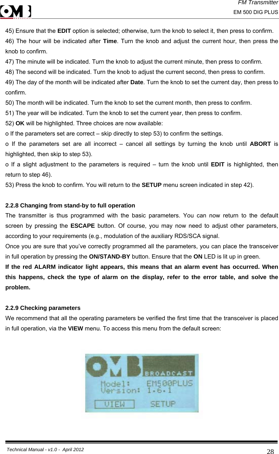 FM Transmitter                                                                                                                                                     EM 500 DIG PLUS     Technical Manual - v1.0 -  April 2012                                        2845) Ensure that the EDIT option is selected; otherwise, turn the knob to select it, then press to confirm. 46) The hour will be indicated after Time. Turn the knob and adjust the current hour, then press the knob to confirm. 47) The minute will be indicated. Turn the knob to adjust the current minute, then press to confirm. 48) The second will be indicated. Turn the knob to adjust the current second, then press to confirm. 49) The day of the month will be indicated after Date. Turn the knob to set the current day, then press to confirm. 50) The month will be indicated. Turn the knob to set the current month, then press to confirm. 51) The year will be indicated. Turn the knob to set the current year, then press to confirm. 52) OK will be highlighted. Three choices are now available: o If the parameters set are correct – skip directly to step 53) to confirm the settings. o If the parameters set are all incorrect – cancel all settings by turning the knob until ABORT  is highlighted, then skip to step 53). o If a slight adjustment to the parameters is required – turn the knob until EDIT is highlighted, then return to step 46). 53) Press the knob to confirm. You will return to the SETUP menu screen indicated in step 42).  2.2.8 Changing from stand-by to full operation The transmitter is thus programmed with the basic parameters. You can now return to the default screen by pressing the ESCAPE button. Of course, you may now need to adjust other parameters, according to your requirements (e.g., modulation of the auxiliary RDS/SCA signal.  Once you are sure that you’ve correctly programmed all the parameters, you can place the transceiver in full operation by pressing the ON/STAND-BY button. Ensure that the ON LED is lit up in green. If the red ALARM indicator light appears, this means that an alarm event has occurred. When this happens, check the type of alarm on the display, refer to the error table, and solve the problem.  2.2.9 Checking parameters We recommend that all the operating parameters be verified the first time that the transceiver is placed in full operation, via the VIEW menu. To access this menu from the default screen:    