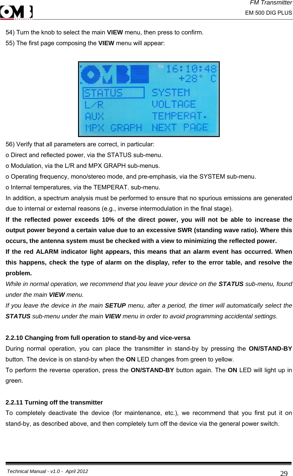 FM Transmitter                                                                                                                                                     EM 500 DIG PLUS     Technical Manual - v1.0 -  April 2012                                        2954) Turn the knob to select the main VIEW menu, then press to confirm. 55) The first page composing the VIEW menu will appear:   56) Verify that all parameters are correct, in particular: o Direct and reflected power, via the STATUS sub-menu. o Modulation, via the L/R and MPX GRAPH sub-menus. o Operating frequency, mono/stereo mode, and pre-emphasis, via the SYSTEM sub-menu. o Internal temperatures, via the TEMPERAT. sub-menu. In addition, a spectrum analysis must be performed to ensure that no spurious emissions are generated due to internal or external reasons (e.g., inverse intermodulation in the final stage). If the reflected power exceeds 10% of the direct power, you will not be able to increase the output power beyond a certain value due to an excessive SWR (standing wave ratio). Where this occurs, the antenna system must be checked with a view to minimizing the reflected power. If the red ALARM indicator light appears, this means that an alarm event has occurred. When this happens, check the type of alarm on the display, refer to the error table, and resolve the problem. While in normal operation, we recommend that you leave your device on the STATUS sub-menu, found under the main VIEW menu. If you leave the device in the main SETUP menu, after a period, the timer will automatically select the STATUS sub-menu under the main VIEW menu in order to avoid programming accidental settings.  2.2.10 Changing from full operation to stand-by and vice-versa During normal operation, you can place the transmitter in stand-by by pressing the ON/STAND-BY button. The device is on stand-by when the ON LED changes from green to yellow. To perform the reverse operation, press the ON/STAND-BY button again. The ON LED will light up in green.  2.2.11 Turning off the transmitter To completely deactivate the device (for maintenance, etc.), we recommend that you first put it on stand-by, as described above, and then completely turn off the device via the general power switch.   