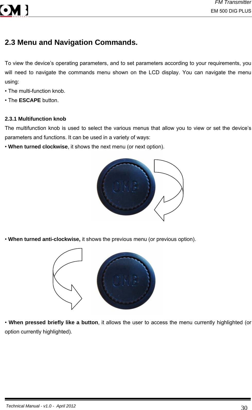 FM Transmitter                                                                                                                                                     EM 500 DIG PLUS     Technical Manual - v1.0 -  April 2012                                        30 2.3 Menu and Navigation Commands.  To view the device’s operating parameters, and to set parameters according to your requirements, you will need to navigate the commands menu shown on the LCD display. You can navigate the menu using: • The multi-function knob. • The ESCAPE button.  2.3.1 Multifunction knob The multifunction knob is used to select the various menus that allow you to view or set the device’s parameters and functions. It can be used in a variety of ways: • When turned clockwise, it shows the next menu (or next option).          • When turned anti-clockwise, it shows the previous menu (or previous option).         • When pressed briefly like a button, it allows the user to access the menu currently highlighted (or option currently highlighted). 