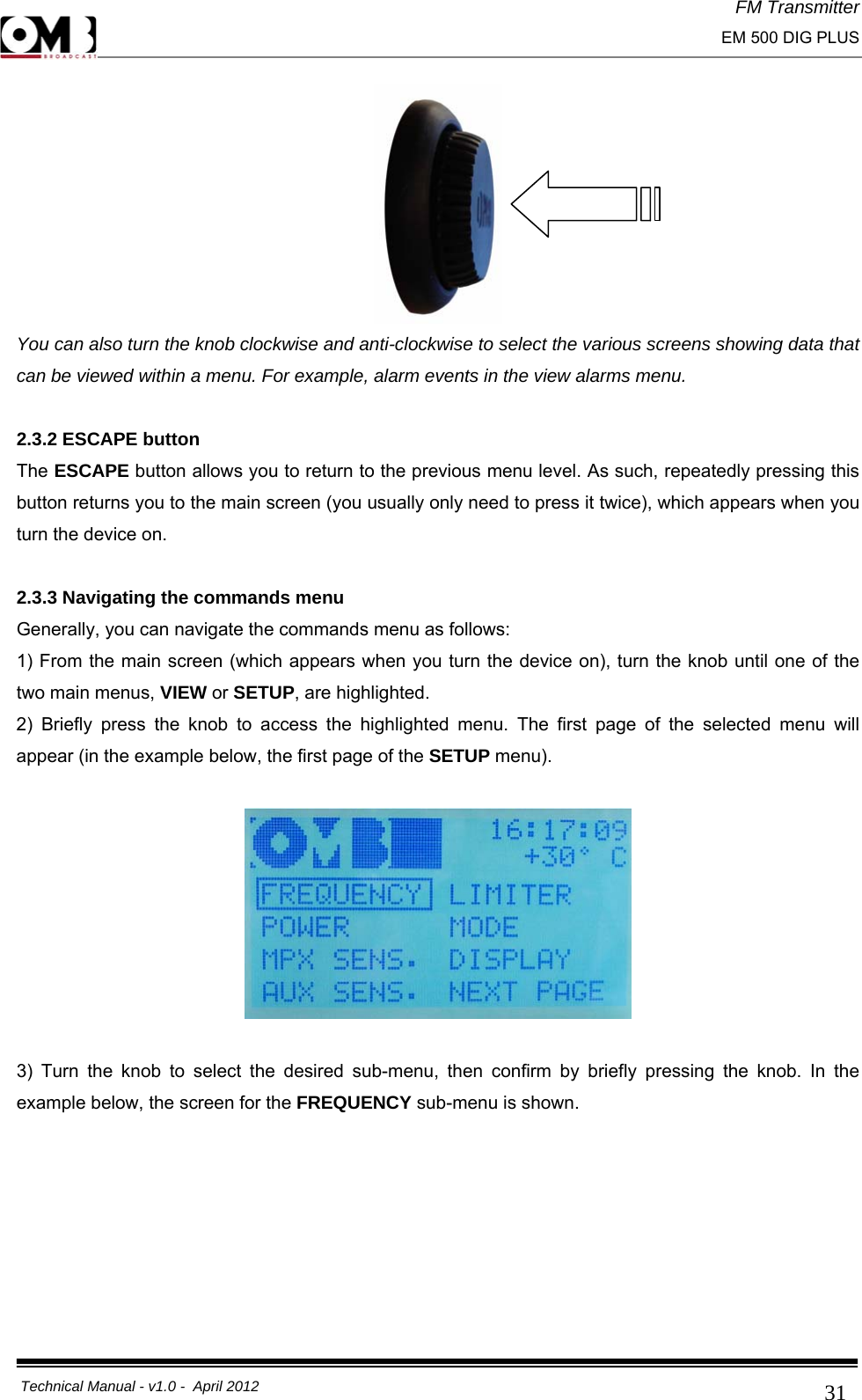 FM Transmitter                                                                                                                                                     EM 500 DIG PLUS     Technical Manual - v1.0 -  April 2012                                        31 You can also turn the knob clockwise and anti-clockwise to select the various screens showing data that can be viewed within a menu. For example, alarm events in the view alarms menu.  2.3.2 ESCAPE button The ESCAPE button allows you to return to the previous menu level. As such, repeatedly pressing this button returns you to the main screen (you usually only need to press it twice), which appears when you turn the device on.  2.3.3 Navigating the commands menu Generally, you can navigate the commands menu as follows: 1) From the main screen (which appears when you turn the device on), turn the knob until one of the two main menus, VIEW or SETUP, are highlighted. 2) Briefly press the knob to access the highlighted menu. The first page of the selected menu will appear (in the example below, the first page of the SETUP menu).    3) Turn the knob to select the desired sub-menu, then confirm by briefly pressing the knob. In the example below, the screen for the FREQUENCY sub-menu is shown.  