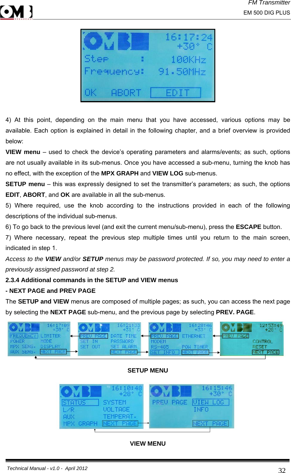 FM Transmitter                                                                                                                                                     EM 500 DIG PLUS     Technical Manual - v1.0 -  April 2012                                        32  4) At this point, depending on the main menu that you have accessed, various options may be available. Each option is explained in detail in the following chapter, and a brief overview is provided below: VIEW menu – used to check the device’s operating parameters and alarms/events; as such, options are not usually available in its sub-menus. Once you have accessed a sub-menu, turning the knob has no effect, with the exception of the MPX GRAPH and VIEW LOG sub-menus.  SETUP menu – this was expressly designed to set the transmitter’s parameters; as such, the options EDIT, ABORT, and OK are available in all the sub-menus.  5) Where required, use the knob according to the instructions provided in each of the following descriptions of the individual sub-menus. 6) To go back to the previous level (and exit the current menu/sub-menu), press the ESCAPE button. 7) Where necessary, repeat the previous step multiple times until you return to the main screen, indicated in step 1. Access to the VIEW and/or SETUP menus may be password protected. If so, you may need to enter a previously assigned password at step 2. 2.3.4 Additional commands in the SETUP and VIEW menus - NEXT PAGE and PREV PAGE The SETUP and VIEW menus are composed of multiple pages; as such, you can access the next page by selecting the NEXT PAGE sub-menu, and the previous page by selecting PREV. PAGE.  SETUP MENU  VIEW MENU 