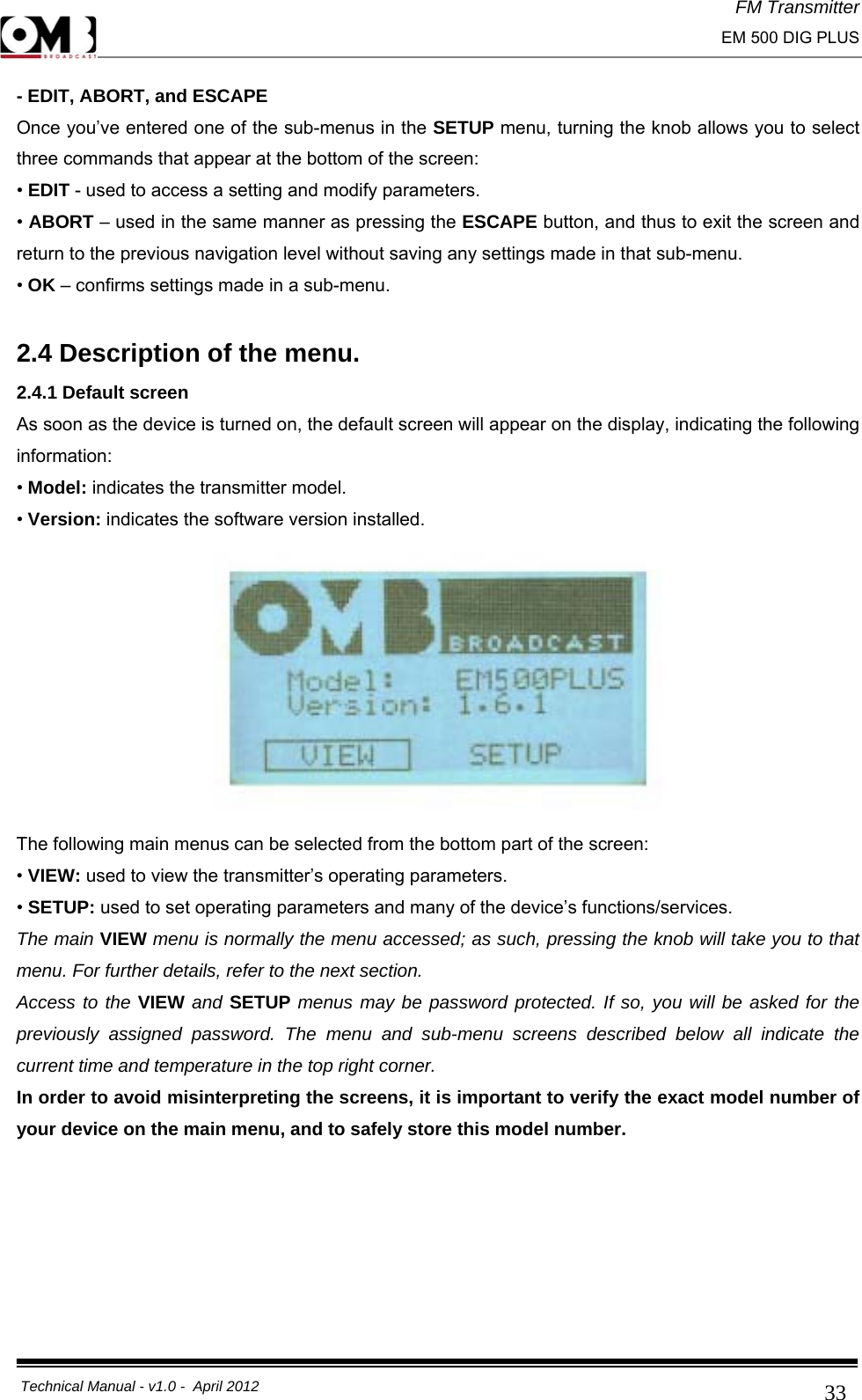 FM Transmitter                                                                                                                                                     EM 500 DIG PLUS     Technical Manual - v1.0 -  April 2012                                        33- EDIT, ABORT, and ESCAPE Once you’ve entered one of the sub-menus in the SETUP menu, turning the knob allows you to select three commands that appear at the bottom of the screen: • EDIT - used to access a setting and modify parameters. • ABORT – used in the same manner as pressing the ESCAPE button, and thus to exit the screen and return to the previous navigation level without saving any settings made in that sub-menu. • OK – confirms settings made in a sub-menu.  2.4 Description of the menu. 2.4.1 Default screen As soon as the device is turned on, the default screen will appear on the display, indicating the following information: • Model: indicates the transmitter model. • Version: indicates the software version installed.  The following main menus can be selected from the bottom part of the screen: • VIEW: used to view the transmitter’s operating parameters. • SETUP: used to set operating parameters and many of the device’s functions/services. The main VIEW menu is normally the menu accessed; as such, pressing the knob will take you to that menu. For further details, refer to the next section. Access to the VIEW and SETUP menus may be password protected. If so, you will be asked for the previously assigned password. The menu and sub-menu screens described below all indicate the current time and temperature in the top right corner. In order to avoid misinterpreting the screens, it is important to verify the exact model number of your device on the main menu, and to safely store this model number.       