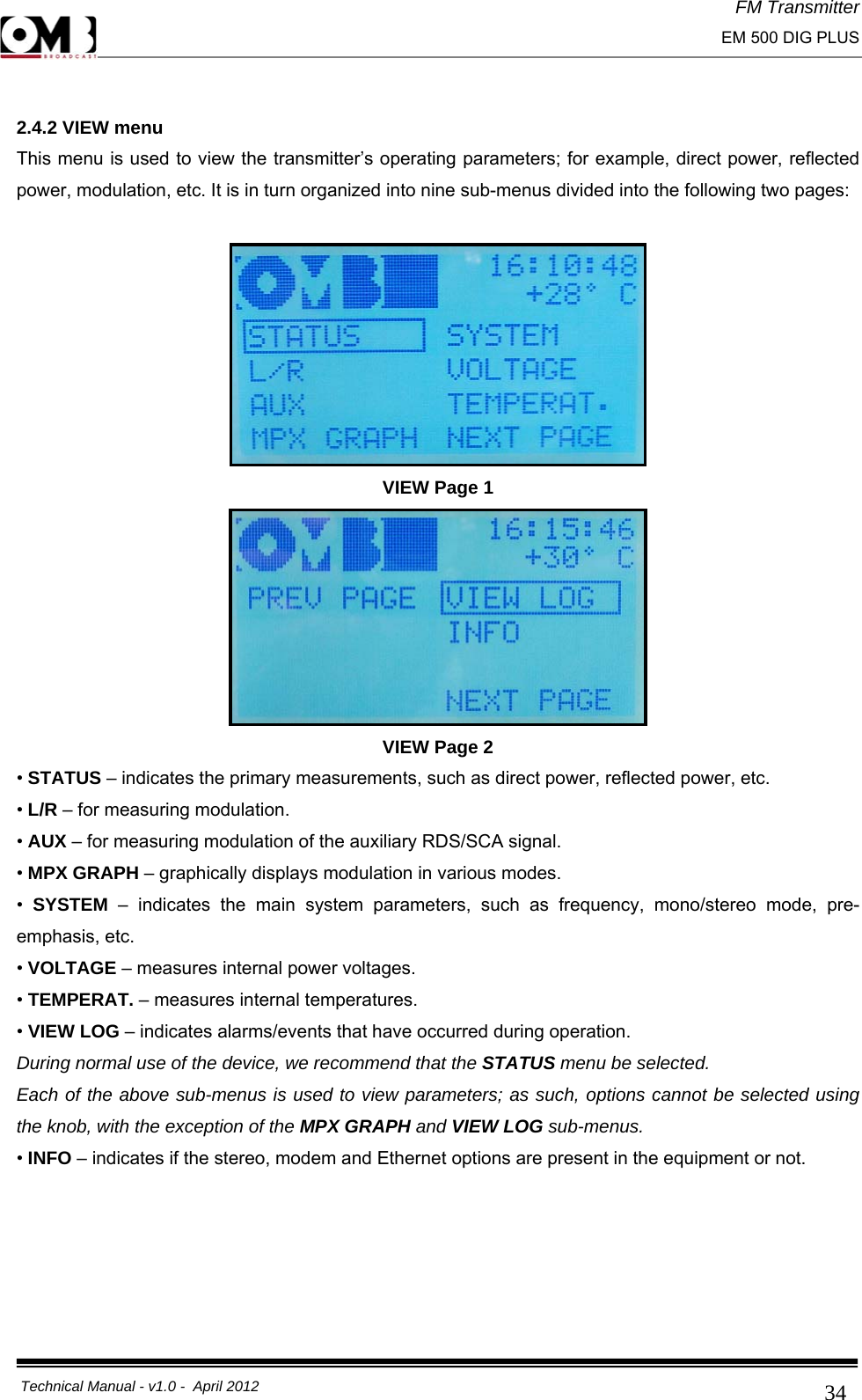 FM Transmitter                                                                                                                                                     EM 500 DIG PLUS     Technical Manual - v1.0 -  April 2012                                        34 2.4.2 VIEW menu This menu is used to view the transmitter’s operating parameters; for example, direct power, reflected power, modulation, etc. It is in turn organized into nine sub-menus divided into the following two pages:   VIEW Page 1  VIEW Page 2 • STATUS – indicates the primary measurements, such as direct power, reflected power, etc.  • L/R – for measuring modulation. • AUX – for measuring modulation of the auxiliary RDS/SCA signal. • MPX GRAPH – graphically displays modulation in various modes. •  SYSTEM  – indicates the main system parameters, such as frequency, mono/stereo mode, pre-emphasis, etc.  • VOLTAGE – measures internal power voltages. • TEMPERAT. – measures internal temperatures. • VIEW LOG – indicates alarms/events that have occurred during operation. During normal use of the device, we recommend that the STATUS menu be selected. Each of the above sub-menus is used to view parameters; as such, options cannot be selected using the knob, with the exception of the MPX GRAPH and VIEW LOG sub-menus.  • INFO – indicates if the stereo, modem and Ethernet options are present in the equipment or not.      