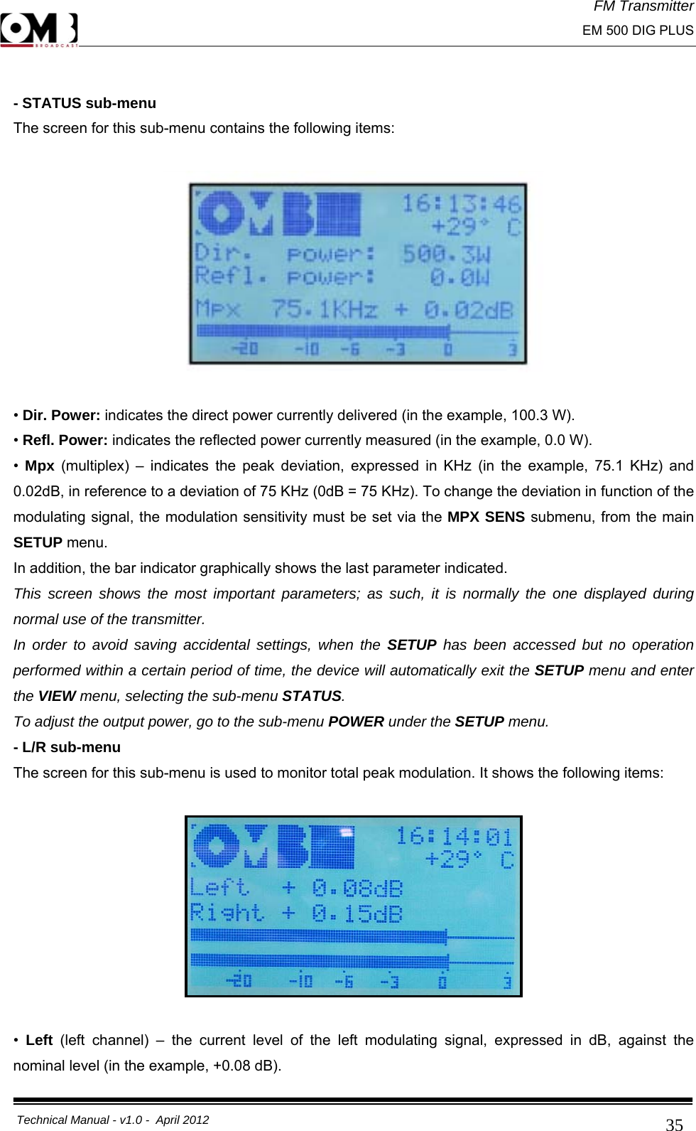 FM Transmitter                                                                                                                                                     EM 500 DIG PLUS     Technical Manual - v1.0 -  April 2012                                        35 - STATUS sub-menu The screen for this sub-menu contains the following items:    • Dir. Power: indicates the direct power currently delivered (in the example, 100.3 W). • Refl. Power: indicates the reflected power currently measured (in the example, 0.0 W). •  Mpx (multiplex) – indicates the peak deviation, expressed in KHz (in the example, 75.1 KHz) and 0.02dB, in reference to a deviation of 75 KHz (0dB = 75 KHz). To change the deviation in function of the modulating signal, the modulation sensitivity must be set via the MPX SENS submenu, from the main SETUP menu. In addition, the bar indicator graphically shows the last parameter indicated. This screen shows the most important parameters; as such, it is normally the one displayed during normal use of the transmitter. In order to avoid saving accidental settings, when the SETUP has been accessed but no operation performed within a certain period of time, the device will automatically exit the SETUP menu and enter the VIEW menu, selecting the sub-menu STATUS. To adjust the output power, go to the sub-menu POWER under the SETUP menu. - L/R sub-menu The screen for this sub-menu is used to monitor total peak modulation. It shows the following items:    •  Left  (left channel) – the current level of the left modulating signal, expressed in dB, against the nominal level (in the example, +0.08 dB). 