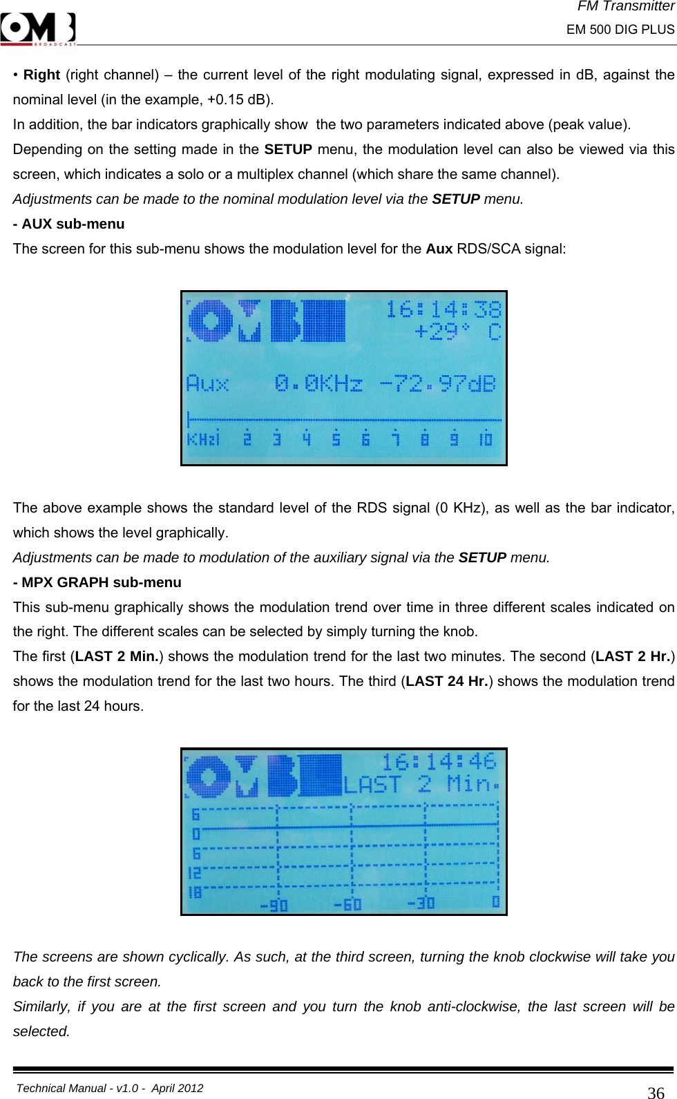FM Transmitter                                                                                                                                                     EM 500 DIG PLUS     Technical Manual - v1.0 -  April 2012                                        36• Right (right channel) – the current level of the right modulating signal, expressed in dB, against the nominal level (in the example, +0.15 dB). In addition, the bar indicators graphically show  the two parameters indicated above (peak value). Depending on the setting made in the SETUP menu, the modulation level can also be viewed via this screen, which indicates a solo or a multiplex channel (which share the same channel). Adjustments can be made to the nominal modulation level via the SETUP menu. - AUX sub-menu The screen for this sub-menu shows the modulation level for the Aux RDS/SCA signal:    The above example shows the standard level of the RDS signal (0 KHz), as well as the bar indicator, which shows the level graphically. Adjustments can be made to modulation of the auxiliary signal via the SETUP menu. - MPX GRAPH sub-menu This sub-menu graphically shows the modulation trend over time in three different scales indicated on the right. The different scales can be selected by simply turning the knob. The first (LAST 2 Min.) shows the modulation trend for the last two minutes. The second (LAST 2 Hr.) shows the modulation trend for the last two hours. The third (LAST 24 Hr.) shows the modulation trend for the last 24 hours.    The screens are shown cyclically. As such, at the third screen, turning the knob clockwise will take you back to the first screen. Similarly, if you are at the first screen and you turn the knob anti-clockwise, the last screen will be selected. 