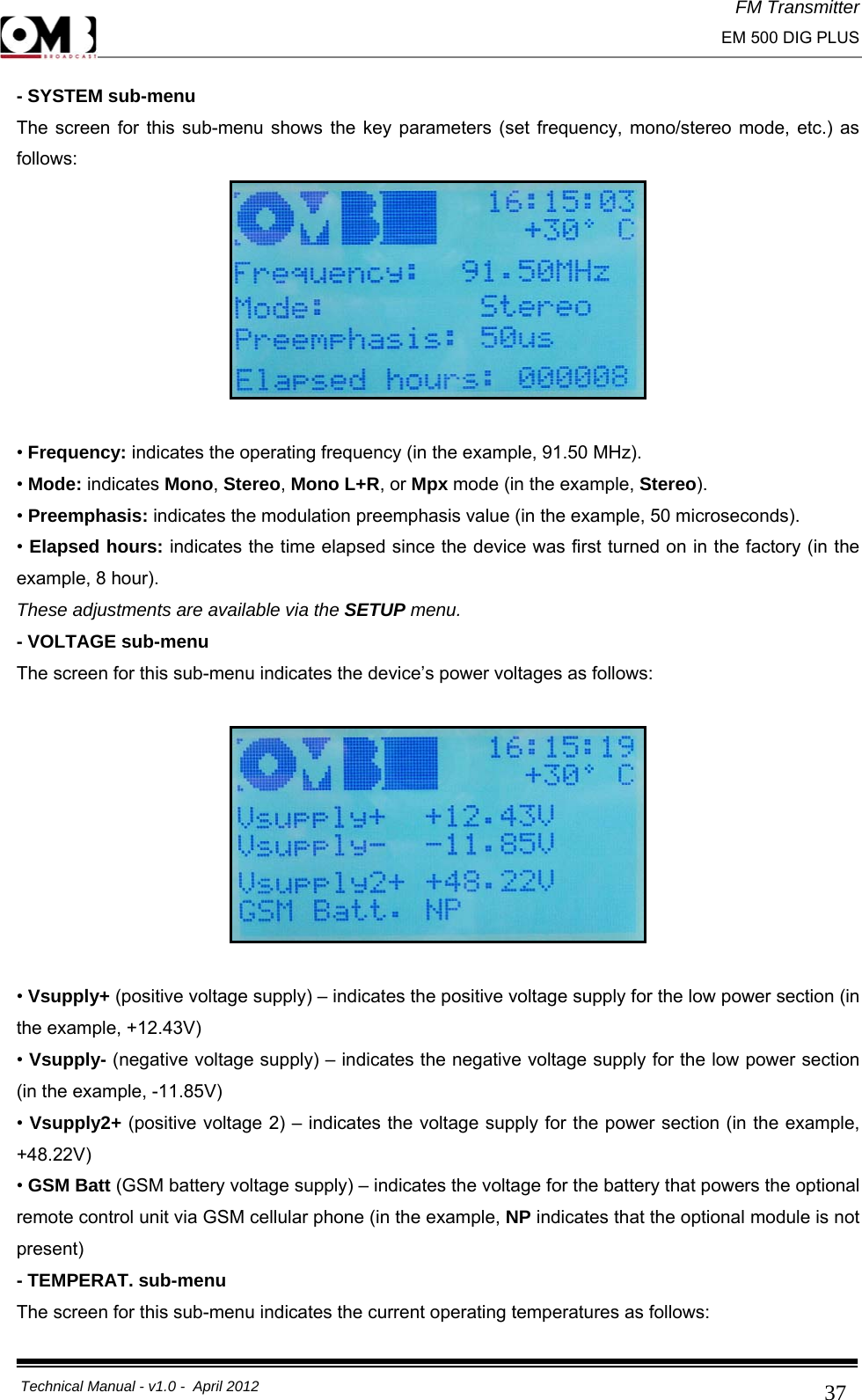 FM Transmitter                                                                                                                                                     EM 500 DIG PLUS     Technical Manual - v1.0 -  April 2012                                        37- SYSTEM sub-menu The screen for this sub-menu shows the key parameters (set frequency, mono/stereo mode, etc.) as follows:   • Frequency: indicates the operating frequency (in the example, 91.50 MHz). • Mode: indicates Mono, Stereo, Mono L+R, or Mpx mode (in the example, Stereo). • Preemphasis: indicates the modulation preemphasis value (in the example, 50 microseconds). • Elapsed hours: indicates the time elapsed since the device was first turned on in the factory (in the example, 8 hour). These adjustments are available via the SETUP menu. - VOLTAGE sub-menu The screen for this sub-menu indicates the device’s power voltages as follows:    • Vsupply+ (positive voltage supply) – indicates the positive voltage supply for the low power section (in the example, +12.43V) • Vsupply- (negative voltage supply) – indicates the negative voltage supply for the low power section (in the example, -11.85V) • Vsupply2+ (positive voltage 2) – indicates the voltage supply for the power section (in the example, +48.22V) • GSM Batt (GSM battery voltage supply) – indicates the voltage for the battery that powers the optional remote control unit via GSM cellular phone (in the example, NP indicates that the optional module is not present) - TEMPERAT. sub-menu The screen for this sub-menu indicates the current operating temperatures as follows: 