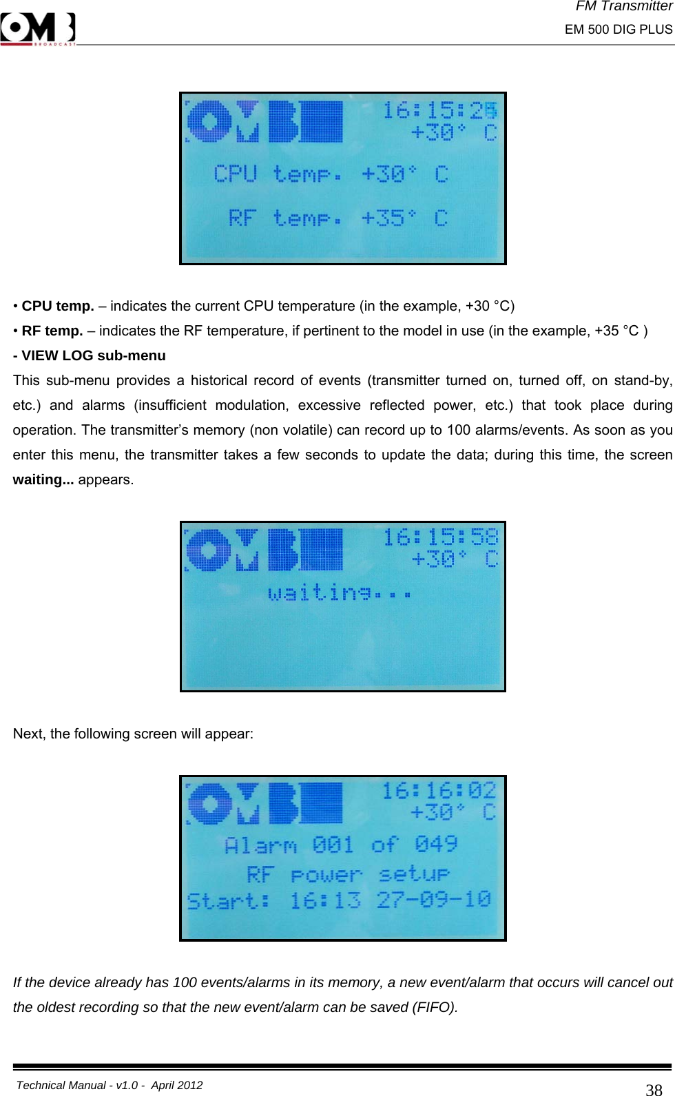 FM Transmitter                                                                                                                                                     EM 500 DIG PLUS     Technical Manual - v1.0 -  April 2012                                        38   • CPU temp. – indicates the current CPU temperature (in the example, +30 °C) • RF temp. – indicates the RF temperature, if pertinent to the model in use (in the example, +35 °C ) - VIEW LOG sub-menu This sub-menu provides a historical record of events (transmitter turned on, turned off, on stand-by, etc.) and alarms (insufficient modulation, excessive reflected power, etc.) that took place during operation. The transmitter’s memory (non volatile) can record up to 100 alarms/events. As soon as you enter this menu, the transmitter takes a few seconds to update the data; during this time, the screen waiting... appears.     Next, the following screen will appear:    If the device already has 100 events/alarms in its memory, a new event/alarm that occurs will cancel out the oldest recording so that the new event/alarm can be saved (FIFO). 