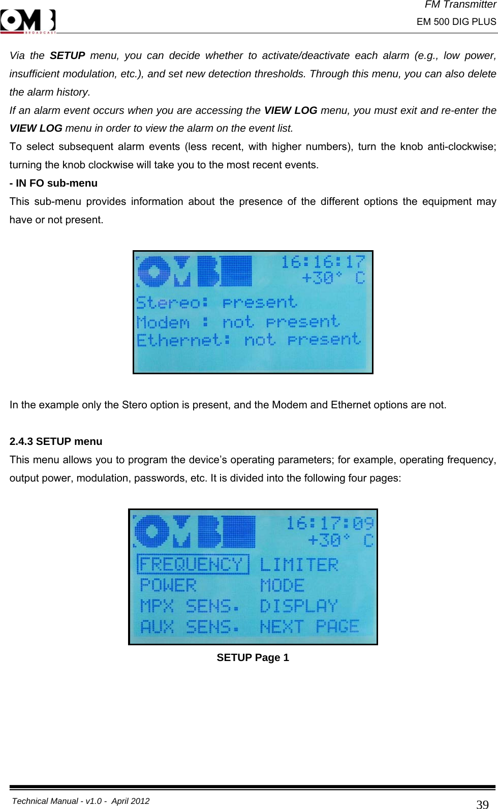 FM Transmitter                                                                                                                                                     EM 500 DIG PLUS     Technical Manual - v1.0 -  April 2012                                        39Via the SETUP  menu, you can decide whether to activate/deactivate each alarm (e.g., low power, insufficient modulation, etc.), and set new detection thresholds. Through this menu, you can also delete the alarm history. If an alarm event occurs when you are accessing the VIEW LOG menu, you must exit and re-enter the VIEW LOG menu in order to view the alarm on the event list. To select subsequent alarm events (less recent, with higher numbers), turn the knob anti-clockwise; turning the knob clockwise will take you to the most recent events. - IN FO sub-menu This sub-menu provides information about the presence of the different options the equipment may have or not present.    In the example only the Stero option is present, and the Modem and Ethernet options are not.  2.4.3 SETUP menu This menu allows you to program the device’s operating parameters; for example, operating frequency, output power, modulation, passwords, etc. It is divided into the following four pages:   SETUP Page 1 