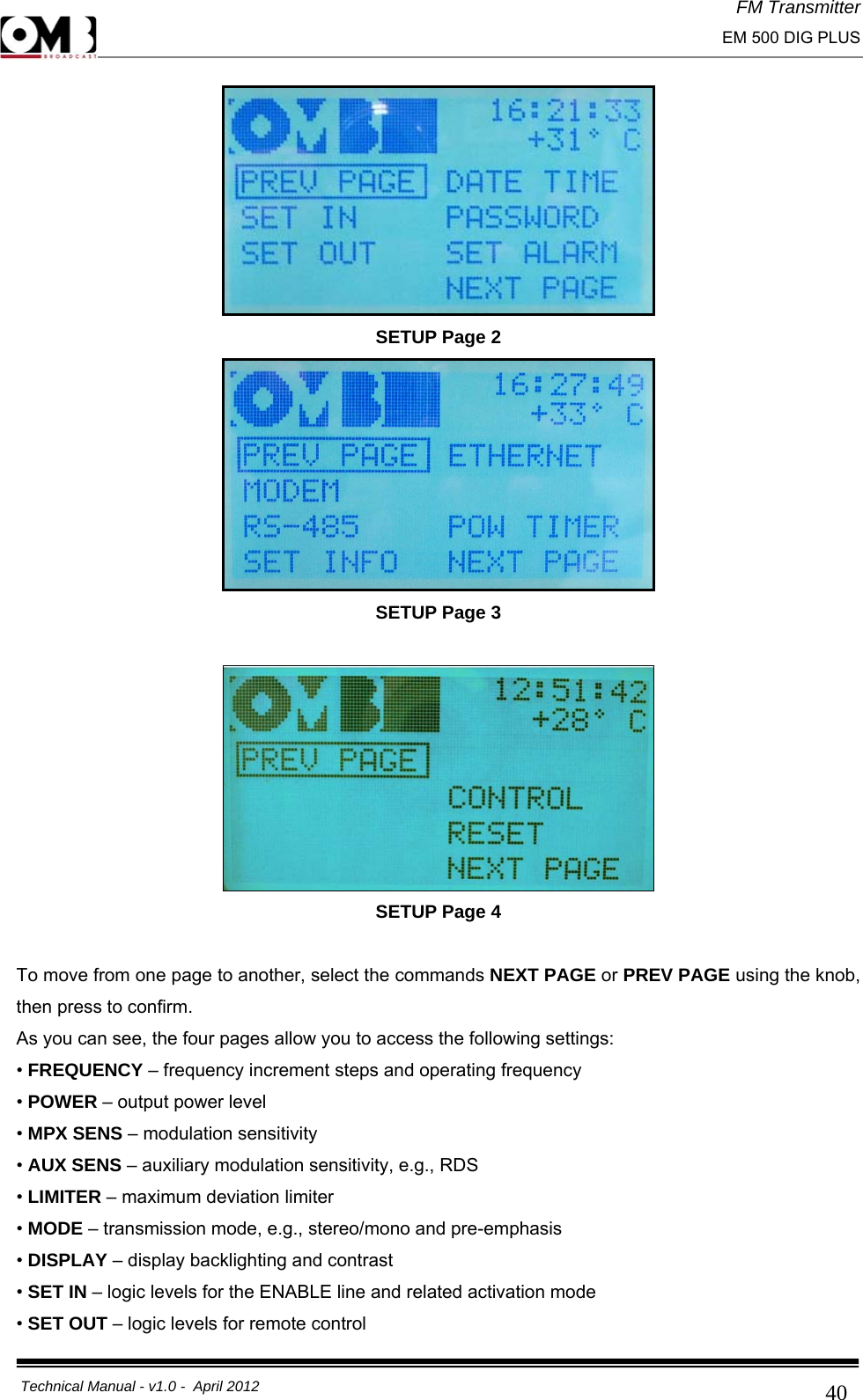 FM Transmitter                                                                                                                                                     EM 500 DIG PLUS     Technical Manual - v1.0 -  April 2012                                        40 SETUP Page 2  SETUP Page 3   SETUP Page 4  To move from one page to another, select the commands NEXT PAGE or PREV PAGE using the knob, then press to confirm. As you can see, the four pages allow you to access the following settings: • FREQUENCY – frequency increment steps and operating frequency  • POWER – output power level • MPX SENS – modulation sensitivity  • AUX SENS – auxiliary modulation sensitivity, e.g., RDS  • LIMITER – maximum deviation limiter  • MODE – transmission mode, e.g., stereo/mono and pre-emphasis  • DISPLAY – display backlighting and contrast  • SET IN – logic levels for the ENABLE line and related activation mode  • SET OUT – logic levels for remote control  