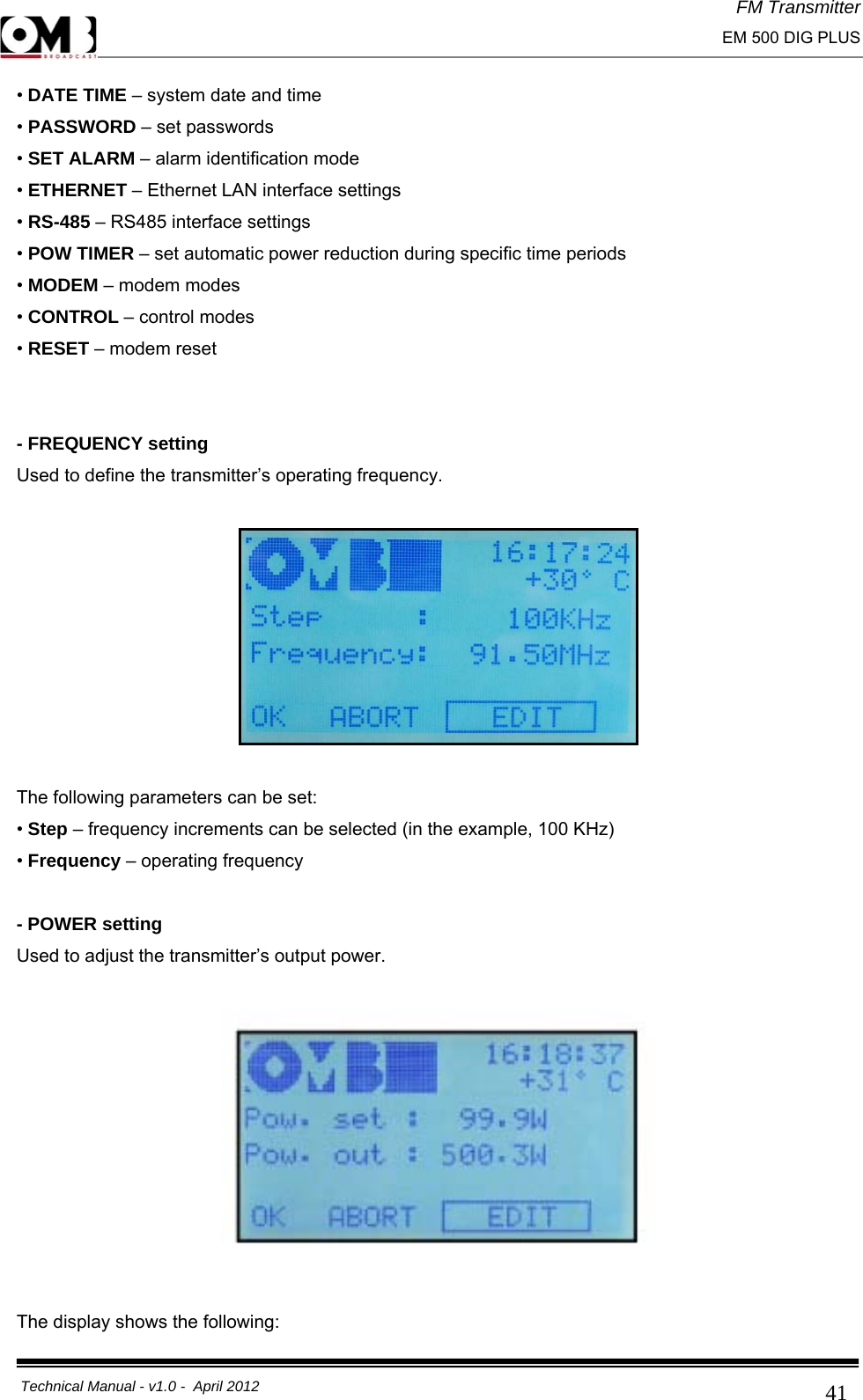 FM Transmitter                                                                                                                                                     EM 500 DIG PLUS     Technical Manual - v1.0 -  April 2012                                        41• DATE TIME – system date and time  • PASSWORD – set passwords  • SET ALARM – alarm identification mode  • ETHERNET – Ethernet LAN interface settings  • RS-485 – RS485 interface settings  • POW TIMER – set automatic power reduction during specific time periods  • MODEM – modem modes  • CONTROL – control modes • RESET – modem reset   - FREQUENCY setting Used to define the transmitter’s operating frequency.    The following parameters can be set: • Step – frequency increments can be selected (in the example, 100 KHz) • Frequency – operating frequency  - POWER setting Used to adjust the transmitter’s output power.    The display shows the following: 