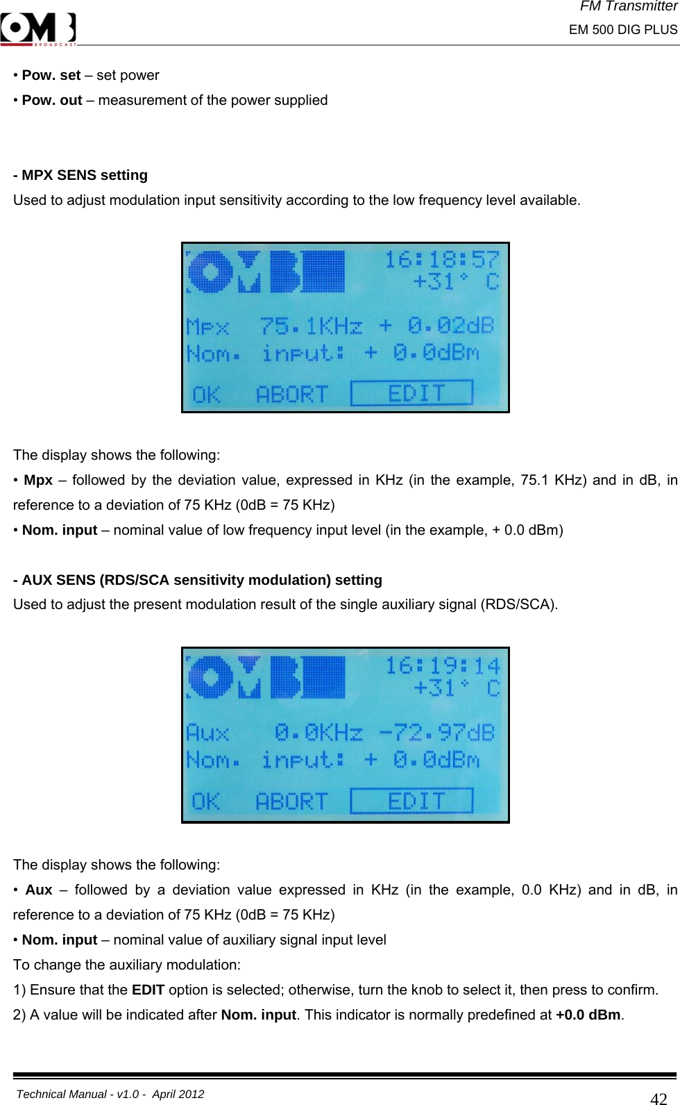 FM Transmitter                                                                                                                                                     EM 500 DIG PLUS     Technical Manual - v1.0 -  April 2012                                        42• Pow. set – set power • Pow. out – measurement of the power supplied   - MPX SENS setting Used to adjust modulation input sensitivity according to the low frequency level available.    The display shows the following: •  Mpx – followed by the deviation value, expressed in KHz (in the example, 75.1 KHz) and in dB, in reference to a deviation of 75 KHz (0dB = 75 KHz) • Nom. input – nominal value of low frequency input level (in the example, + 0.0 dBm)  - AUX SENS (RDS/SCA sensitivity modulation) setting Used to adjust the present modulation result of the single auxiliary signal (RDS/SCA).    The display shows the following: •  Aux  – followed by a deviation value expressed in KHz (in the example, 0.0 KHz) and in dB, in reference to a deviation of 75 KHz (0dB = 75 KHz) • Nom. input – nominal value of auxiliary signal input level To change the auxiliary modulation: 1) Ensure that the EDIT option is selected; otherwise, turn the knob to select it, then press to confirm. 2) A value will be indicated after Nom. input. This indicator is normally predefined at +0.0 dBm. 