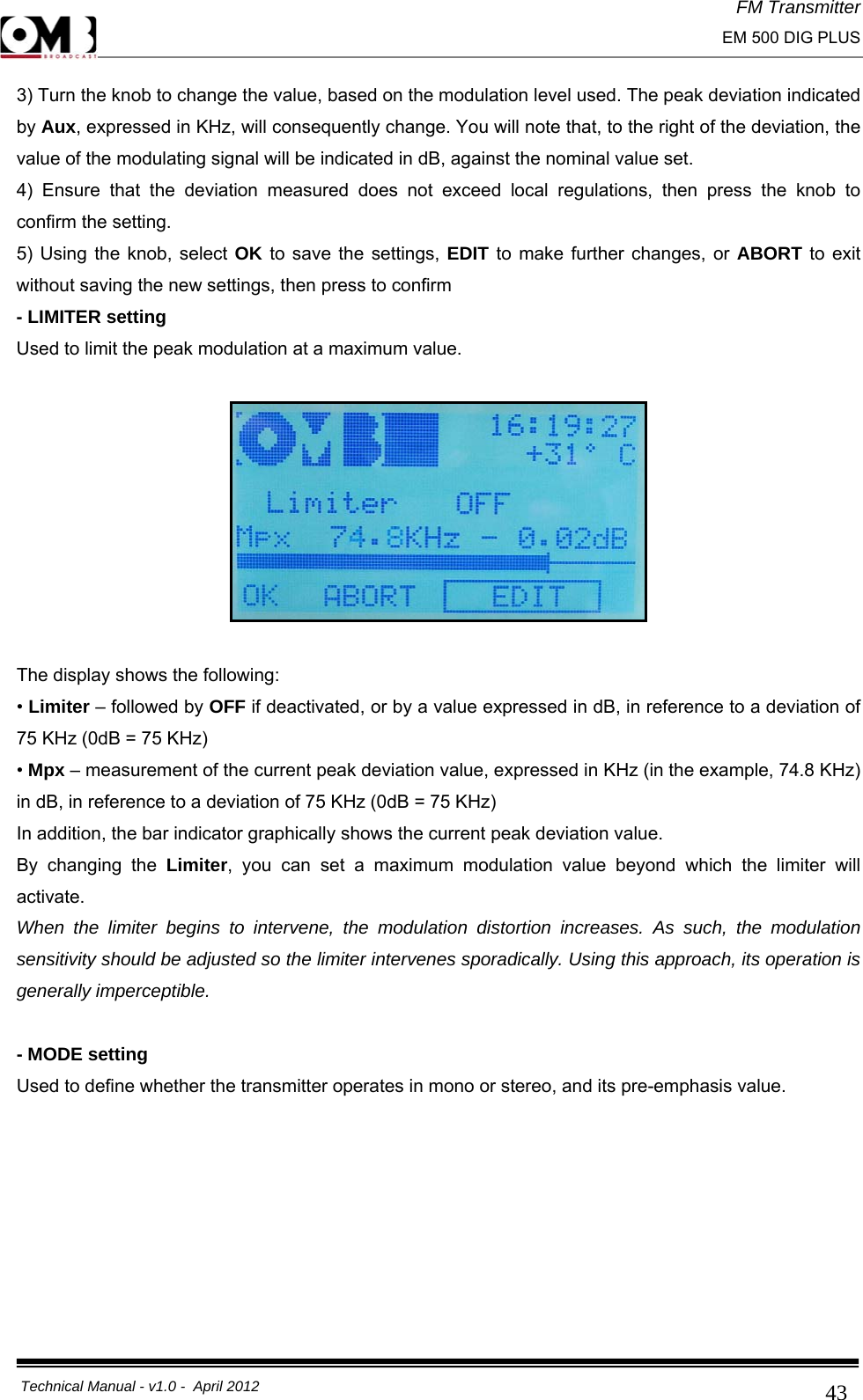 FM Transmitter                                                                                                                                                     EM 500 DIG PLUS     Technical Manual - v1.0 -  April 2012                                        433) Turn the knob to change the value, based on the modulation level used. The peak deviation indicated by Aux, expressed in KHz, will consequently change. You will note that, to the right of the deviation, the value of the modulating signal will be indicated in dB, against the nominal value set. 4) Ensure that the deviation measured does not exceed local regulations, then press the knob to confirm the setting. 5) Using the knob, select OK to save the settings, EDIT to make further changes, or ABORT to exit without saving the new settings, then press to confirm  - LIMITER setting Used to limit the peak modulation at a maximum value.    The display shows the following: • Limiter – followed by OFF if deactivated, or by a value expressed in dB, in reference to a deviation of 75 KHz (0dB = 75 KHz) • Mpx – measurement of the current peak deviation value, expressed in KHz (in the example, 74.8 KHz) in dB, in reference to a deviation of 75 KHz (0dB = 75 KHz) In addition, the bar indicator graphically shows the current peak deviation value. By changing the Limiter, you can set a maximum modulation value beyond which the limiter will activate. When the limiter begins to intervene, the modulation distortion increases. As such, the modulation sensitivity should be adjusted so the limiter intervenes sporadically. Using this approach, its operation is generally imperceptible.  - MODE setting Used to define whether the transmitter operates in mono or stereo, and its pre-emphasis value.  