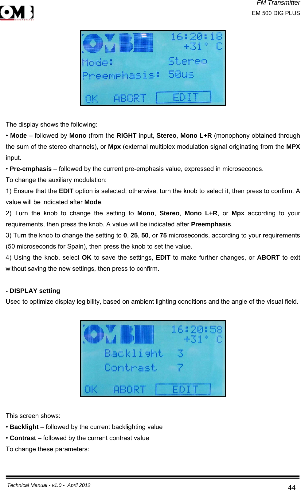 FM Transmitter                                                                                                                                                     EM 500 DIG PLUS     Technical Manual - v1.0 -  April 2012                                        44  The display shows the following: • Mode – followed by Mono (from the RIGHT input, Stereo, Mono L+R (monophony obtained through the sum of the stereo channels), or Mpx (external multiplex modulation signal originating from the MPX input. • Pre-emphasis – followed by the current pre-emphasis value, expressed in microseconds. To change the auxiliary modulation: 1) Ensure that the EDIT option is selected; otherwise, turn the knob to select it, then press to confirm. A value will be indicated after Mode. 2) Turn the knob to change the setting to Mono,  Stereo,  Mono L+R, or Mpx  according to your requirements, then press the knob. A value will be indicated after Preemphasis. 3) Turn the knob to change the setting to 0, 25, 50, or 75 microseconds, according to your requirements (50 microseconds for Spain), then press the knob to set the value. 4) Using the knob, select OK to save the settings, EDIT to make further changes, or ABORT to exit without saving the new settings, then press to confirm.  - DISPLAY setting Used to optimize display legibility, based on ambient lighting conditions and the angle of the visual field.    This screen shows: • Backlight – followed by the current backlighting value  • Contrast – followed by the current contrast value To change these parameters: 