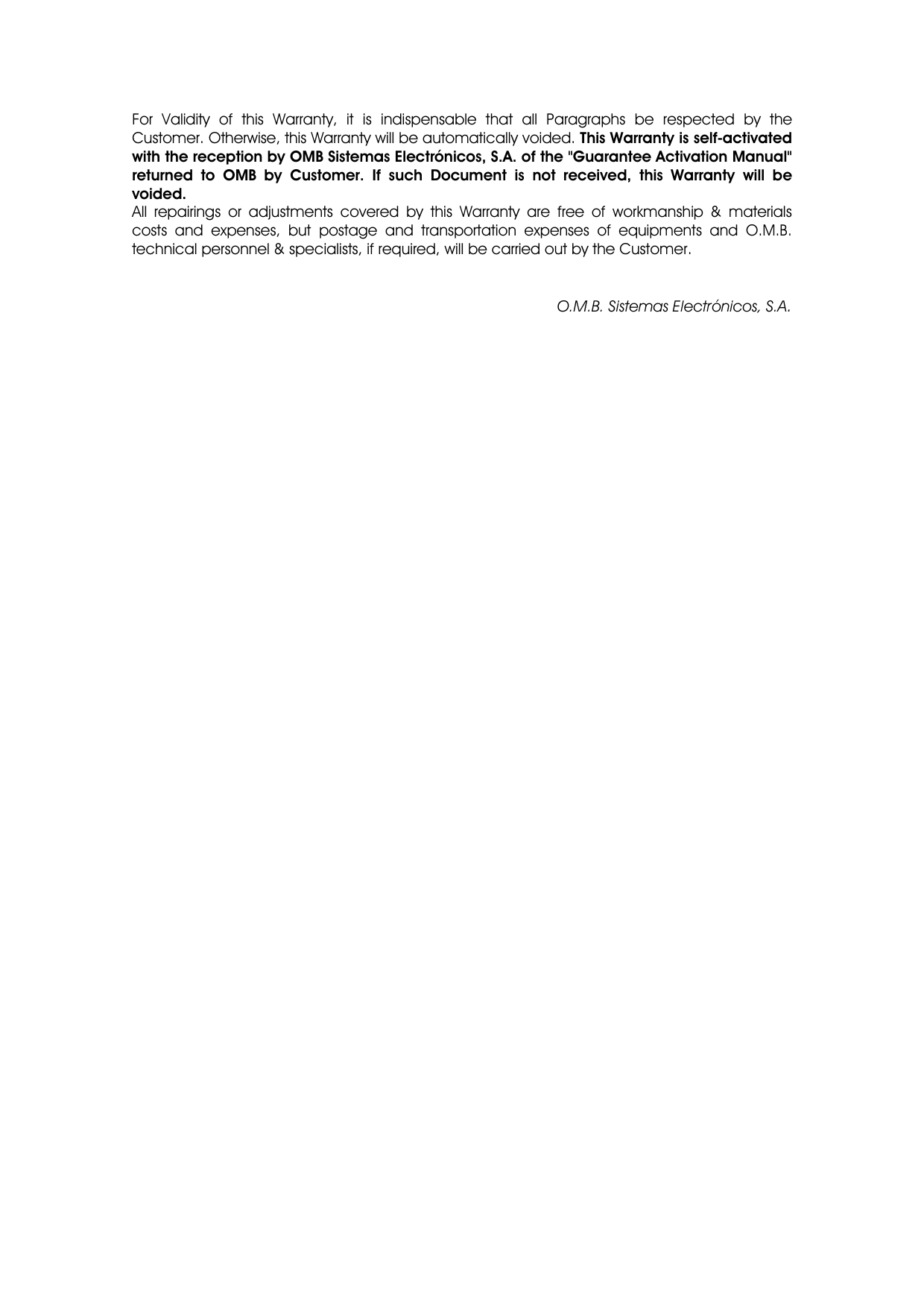 For Validity of this Warranty, it is indispensable that all Paragraphs be respected by the Customer. Otherwise, this Warranty will be automatically voided. This Warranty is self-activated with the reception by OMB Sistemas Electrónicos, S.A. of the &quot;Guarantee Activation Manual&quot; returned to OMB by Customer. If such Document is not received, this Warranty will be voided. All repairings or adjustments covered by this Warranty are free of workmanship &amp; materials costs and expenses, but postage and transportation expenses of equipments and O.M.B. technical personnel &amp; specialists, if required, will be carried out by the Customer.   O.M.B. Sistemas Electrónicos, S.A. 