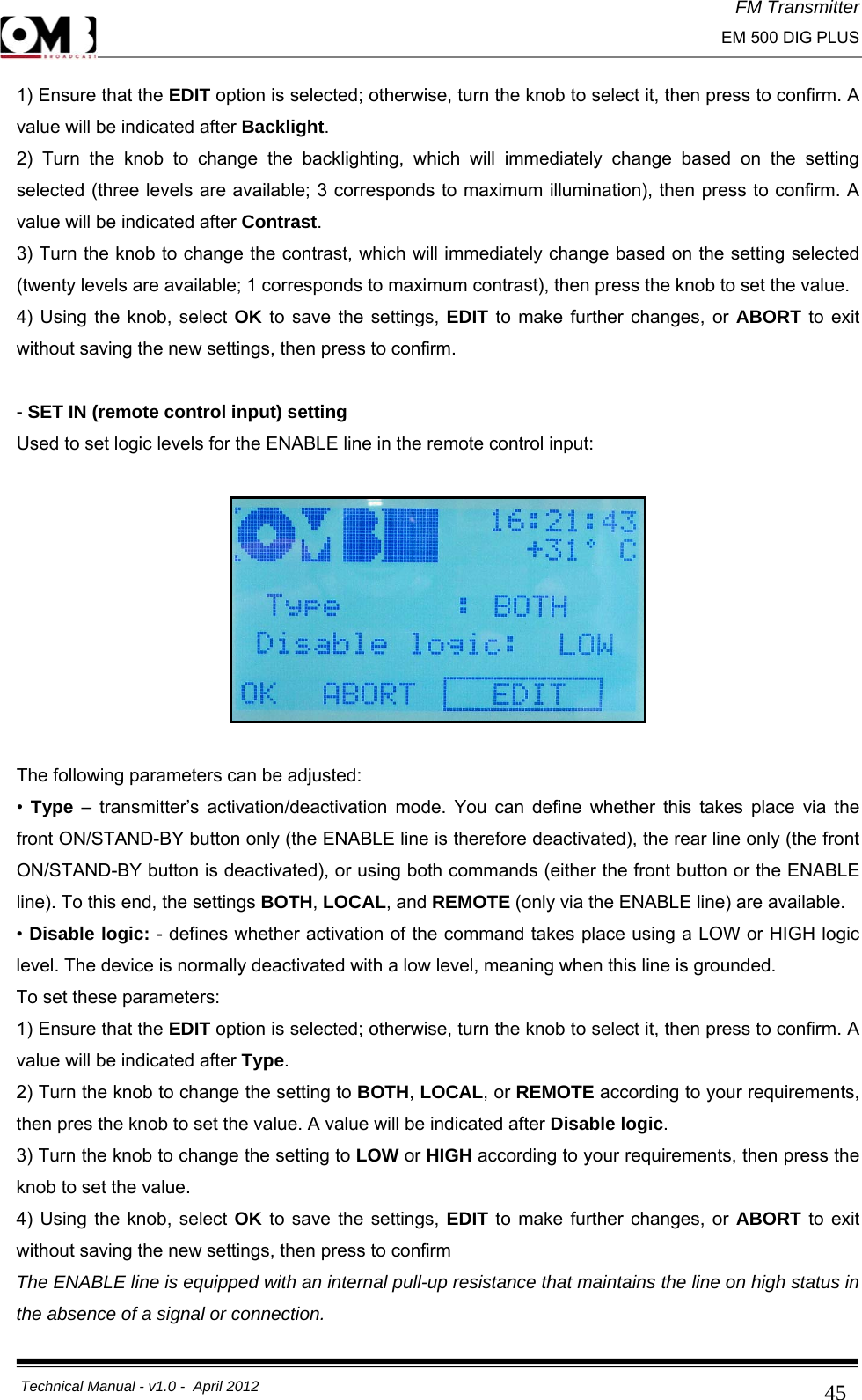 FM Transmitter                                                                                                                                                     EM 500 DIG PLUS     Technical Manual - v1.0 -  April 2012                                        451) Ensure that the EDIT option is selected; otherwise, turn the knob to select it, then press to confirm. A value will be indicated after Backlight. 2) Turn the knob to change the backlighting, which will immediately change based on the setting selected (three levels are available; 3 corresponds to maximum illumination), then press to confirm. A value will be indicated after Contrast. 3) Turn the knob to change the contrast, which will immediately change based on the setting selected (twenty levels are available; 1 corresponds to maximum contrast), then press the knob to set the value. 4) Using the knob, select OK to save the settings, EDIT to make further changes, or ABORT to exit without saving the new settings, then press to confirm.  - SET IN (remote control input) setting Used to set logic levels for the ENABLE line in the remote control input:    The following parameters can be adjusted: •  Type – transmitter’s activation/deactivation mode. You can define whether this takes place via the front ON/STAND-BY button only (the ENABLE line is therefore deactivated), the rear line only (the front ON/STAND-BY button is deactivated), or using both commands (either the front button or the ENABLE line). To this end, the settings BOTH, LOCAL, and REMOTE (only via the ENABLE line) are available. • Disable logic: - defines whether activation of the command takes place using a LOW or HIGH logic level. The device is normally deactivated with a low level, meaning when this line is grounded. To set these parameters: 1) Ensure that the EDIT option is selected; otherwise, turn the knob to select it, then press to confirm. A value will be indicated after Type. 2) Turn the knob to change the setting to BOTH, LOCAL, or REMOTE according to your requirements, then pres the knob to set the value. A value will be indicated after Disable logic. 3) Turn the knob to change the setting to LOW or HIGH according to your requirements, then press the knob to set the value. 4) Using the knob, select OK to save the settings, EDIT to make further changes, or ABORT to exit without saving the new settings, then press to confirm  The ENABLE line is equipped with an internal pull-up resistance that maintains the line on high status in the absence of a signal or connection. 