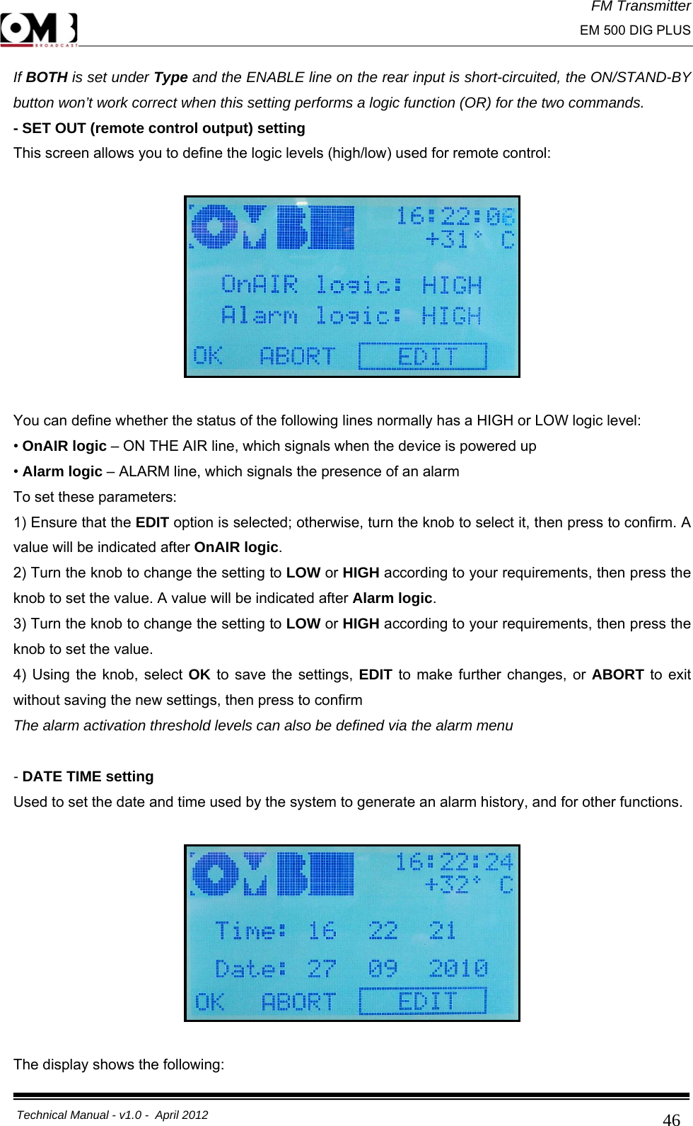 FM Transmitter                                                                                                                                                     EM 500 DIG PLUS     Technical Manual - v1.0 -  April 2012                                        46If BOTH is set under Type and the ENABLE line on the rear input is short-circuited, the ON/STAND-BY button won’t work correct when this setting performs a logic function (OR) for the two commands. - SET OUT (remote control output) setting This screen allows you to define the logic levels (high/low) used for remote control:    You can define whether the status of the following lines normally has a HIGH or LOW logic level: • OnAIR logic – ON THE AIR line, which signals when the device is powered up • Alarm logic – ALARM line, which signals the presence of an alarm To set these parameters: 1) Ensure that the EDIT option is selected; otherwise, turn the knob to select it, then press to confirm. A value will be indicated after OnAIR logic. 2) Turn the knob to change the setting to LOW or HIGH according to your requirements, then press the knob to set the value. A value will be indicated after Alarm logic. 3) Turn the knob to change the setting to LOW or HIGH according to your requirements, then press the knob to set the value. 4) Using the knob, select OK to save the settings, EDIT to make further changes, or ABORT to exit without saving the new settings, then press to confirm  The alarm activation threshold levels can also be defined via the alarm menu   - DATE TIME setting Used to set the date and time used by the system to generate an alarm history, and for other functions.    The display shows the following: 