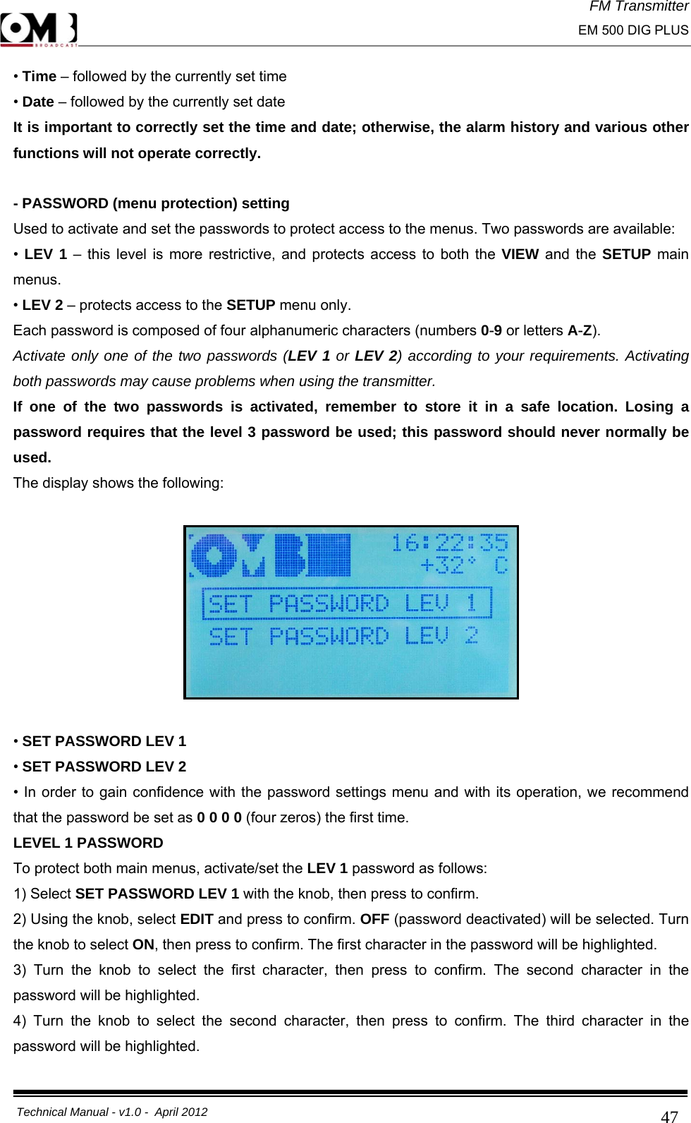 FM Transmitter                                                                                                                                                     EM 500 DIG PLUS     Technical Manual - v1.0 -  April 2012                                        47• Time – followed by the currently set time • Date – followed by the currently set date It is important to correctly set the time and date; otherwise, the alarm history and various other functions will not operate correctly.  - PASSWORD (menu protection) setting Used to activate and set the passwords to protect access to the menus. Two passwords are available: •  LEV 1 – this level is more restrictive, and protects access to both the VIEW and the SETUP main menus. • LEV 2 – protects access to the SETUP menu only. Each password is composed of four alphanumeric characters (numbers 0-9 or letters A-Z). Activate only one of the two passwords (LEV 1 or LEV 2) according to your requirements. Activating both passwords may cause problems when using the transmitter. If one of the two passwords is activated, remember to store it in a safe location. Losing a password requires that the level 3 password be used; this password should never normally be used. The display shows the following:    • SET PASSWORD LEV 1 • SET PASSWORD LEV 2 • In order to gain confidence with the password settings menu and with its operation, we recommend that the password be set as 0 0 0 0 (four zeros) the first time. LEVEL 1 PASSWORD To protect both main menus, activate/set the LEV 1 password as follows: 1) Select SET PASSWORD LEV 1 with the knob, then press to confirm.  2) Using the knob, select EDIT and press to confirm. OFF (password deactivated) will be selected. Turn the knob to select ON, then press to confirm. The first character in the password will be highlighted. 3) Turn the knob to select the first character, then press to confirm. The second character in the password will be highlighted. 4) Turn the knob to select the second character, then press to confirm. The third character in the password will be highlighted. 