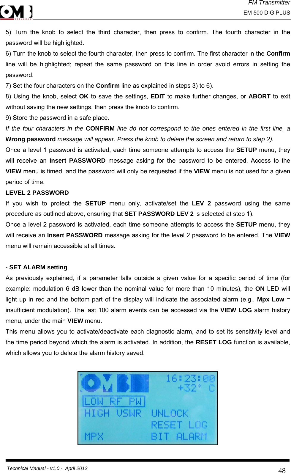 FM Transmitter                                                                                                                                                     EM 500 DIG PLUS     Technical Manual - v1.0 -  April 2012                                        485) Turn the knob to select the third character, then press to confirm. The fourth character in the password will be highlighted. 6) Turn the knob to select the fourth character, then press to confirm. The first character in the Confirm line will be highlighted; repeat the same password on this line in order avoid errors in setting the password. 7) Set the four characters on the Confirm line as explained in steps 3) to 6). 8) Using the knob, select OK to save the settings, EDIT to make further changes, or ABORT to exit without saving the new settings, then press the knob to confirm. 9) Store the password in a safe place. If the four characters in the CONFIRM line do not correspond to the ones entered in the first line, a Wrong password message will appear. Press the knob to delete the screen and return to step 2). Once a level 1 password is activated, each time someone attempts to access the SETUP menu, they will receive an Insert PASSWORD message asking for the password to be entered. Access to the VIEW menu is timed, and the password will only be requested if the VIEW menu is not used for a given period of time. LEVEL 2 PASSWORD If you wish to protect the SETUP  menu only, activate/set the LEV 2 password using the same procedure as outlined above, ensuring that SET PASSWORD LEV 2 is selected at step 1). Once a level 2 password is activated, each time someone attempts to access the SETUP menu, they will receive an Insert PASSWORD message asking for the level 2 password to be entered. The VIEW menu will remain accessible at all times.  - SET ALARM setting As previously explained, if a parameter falls outside a given value for a specific period of time (for example: modulation 6 dB lower than the nominal value for more than 10 minutes), the ON LED will light up in red and the bottom part of the display will indicate the associated alarm (e.g., Mpx Low = insufficient modulation). The last 100 alarm events can be accessed via the VIEW LOG alarm history menu, under the main VIEW menu. This menu allows you to activate/deactivate each diagnostic alarm, and to set its sensitivity level and the time period beyond which the alarm is activated. In addition, the RESET LOG function is available, which allows you to delete the alarm history saved.   