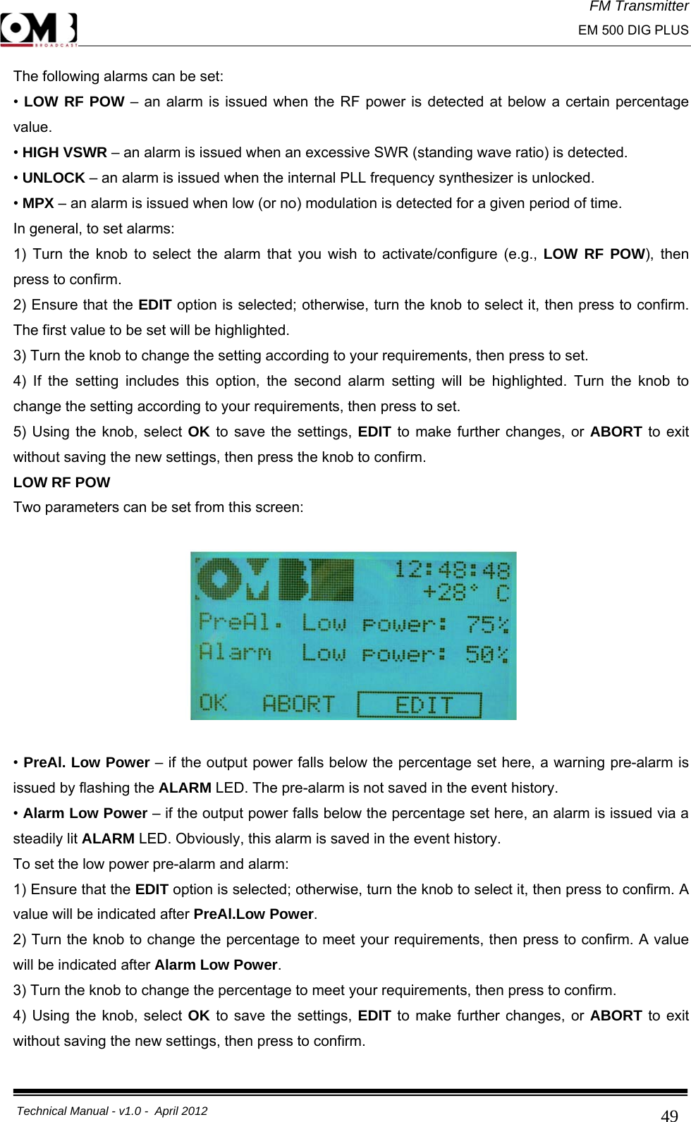 FM Transmitter                                                                                                                                                     EM 500 DIG PLUS     Technical Manual - v1.0 -  April 2012                                        49The following alarms can be set: • LOW RF POW – an alarm is issued when the RF power is detected at below a certain percentage value. • HIGH VSWR – an alarm is issued when an excessive SWR (standing wave ratio) is detected. • UNLOCK – an alarm is issued when the internal PLL frequency synthesizer is unlocked. • MPX – an alarm is issued when low (or no) modulation is detected for a given period of time. In general, to set alarms: 1) Turn the knob to select the alarm that you wish to activate/configure (e.g., LOW RF POW), then press to confirm. 2) Ensure that the EDIT option is selected; otherwise, turn the knob to select it, then press to confirm. The first value to be set will be highlighted. 3) Turn the knob to change the setting according to your requirements, then press to set. 4) If the setting includes this option, the second alarm setting will be highlighted. Turn the knob to change the setting according to your requirements, then press to set. 5) Using the knob, select OK to save the settings, EDIT to make further changes, or ABORT to exit without saving the new settings, then press the knob to confirm. LOW RF POW Two parameters can be set from this screen:    • PreAl. Low Power – if the output power falls below the percentage set here, a warning pre-alarm is issued by flashing the ALARM LED. The pre-alarm is not saved in the event history. • Alarm Low Power – if the output power falls below the percentage set here, an alarm is issued via a steadily lit ALARM LED. Obviously, this alarm is saved in the event history. To set the low power pre-alarm and alarm: 1) Ensure that the EDIT option is selected; otherwise, turn the knob to select it, then press to confirm. A value will be indicated after PreAl.Low Power. 2) Turn the knob to change the percentage to meet your requirements, then press to confirm. A value will be indicated after Alarm Low Power. 3) Turn the knob to change the percentage to meet your requirements, then press to confirm. 4) Using the knob, select OK to save the settings, EDIT to make further changes, or ABORT to exit without saving the new settings, then press to confirm.  