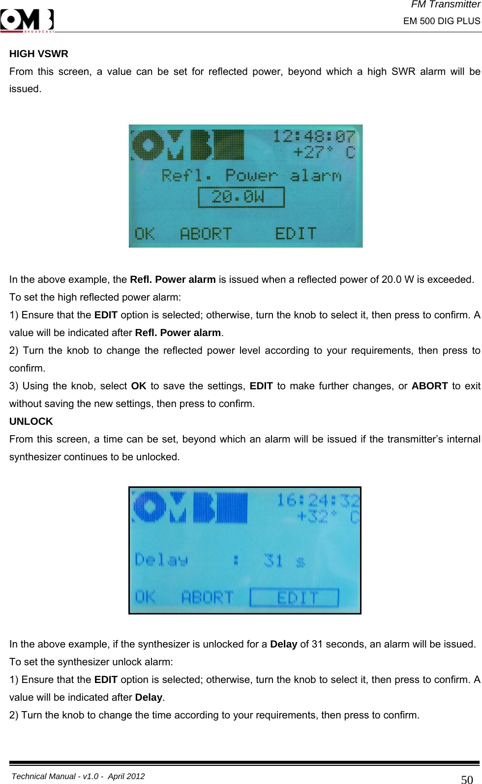 FM Transmitter                                                                                                                                                     EM 500 DIG PLUS     Technical Manual - v1.0 -  April 2012                                        50HIGH VSWR From this screen, a value can be set for reflected power, beyond which a high SWR alarm will be issued.    In the above example, the Refl. Power alarm is issued when a reflected power of 20.0 W is exceeded. To set the high reflected power alarm: 1) Ensure that the EDIT option is selected; otherwise, turn the knob to select it, then press to confirm. A value will be indicated after Refl. Power alarm. 2) Turn the knob to change the reflected power level according to your requirements, then press to confirm. 3) Using the knob, select OK to save the settings, EDIT to make further changes, or ABORT to exit without saving the new settings, then press to confirm. UNLOCK From this screen, a time can be set, beyond which an alarm will be issued if the transmitter’s internal synthesizer continues to be unlocked.    In the above example, if the synthesizer is unlocked for a Delay of 31 seconds, an alarm will be issued. To set the synthesizer unlock alarm: 1) Ensure that the EDIT option is selected; otherwise, turn the knob to select it, then press to confirm. A value will be indicated after Delay. 2) Turn the knob to change the time according to your requirements, then press to confirm. 