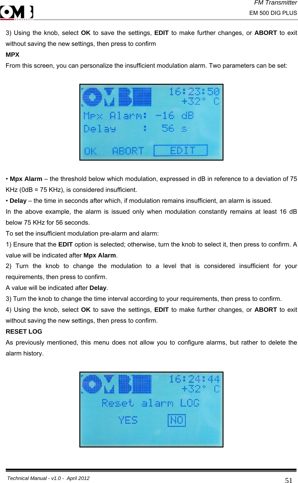 FM Transmitter                                                                                                                                                     EM 500 DIG PLUS     Technical Manual - v1.0 -  April 2012                                        513) Using the knob, select OK to save the settings, EDIT to make further changes, or ABORT to exit without saving the new settings, then press to confirm  MPX From this screen, you can personalize the insufficient modulation alarm. Two parameters can be set:    • Mpx Alarm – the threshold below which modulation, expressed in dB in reference to a deviation of 75 KHz (0dB = 75 KHz), is considered insufficient. • Delay – the time in seconds after which, if modulation remains insufficient, an alarm is issued. In the above example, the alarm is issued only when modulation constantly remains at least 16 dB below 75 KHz for 56 seconds. To set the insufficient modulation pre-alarm and alarm: 1) Ensure that the EDIT option is selected; otherwise, turn the knob to select it, then press to confirm. A value will be indicated after Mpx Alarm. 2) Turn the knob to change the modulation to a level that is considered insufficient for your requirements, then press to confirm. A value will be indicated after Delay. 3) Turn the knob to change the time interval according to your requirements, then press to confirm. 4) Using the knob, select OK to save the settings, EDIT to make further changes, or ABORT to exit without saving the new settings, then press to confirm. RESET LOG As previously mentioned, this menu does not allow you to configure alarms, but rather to delete the alarm history.    