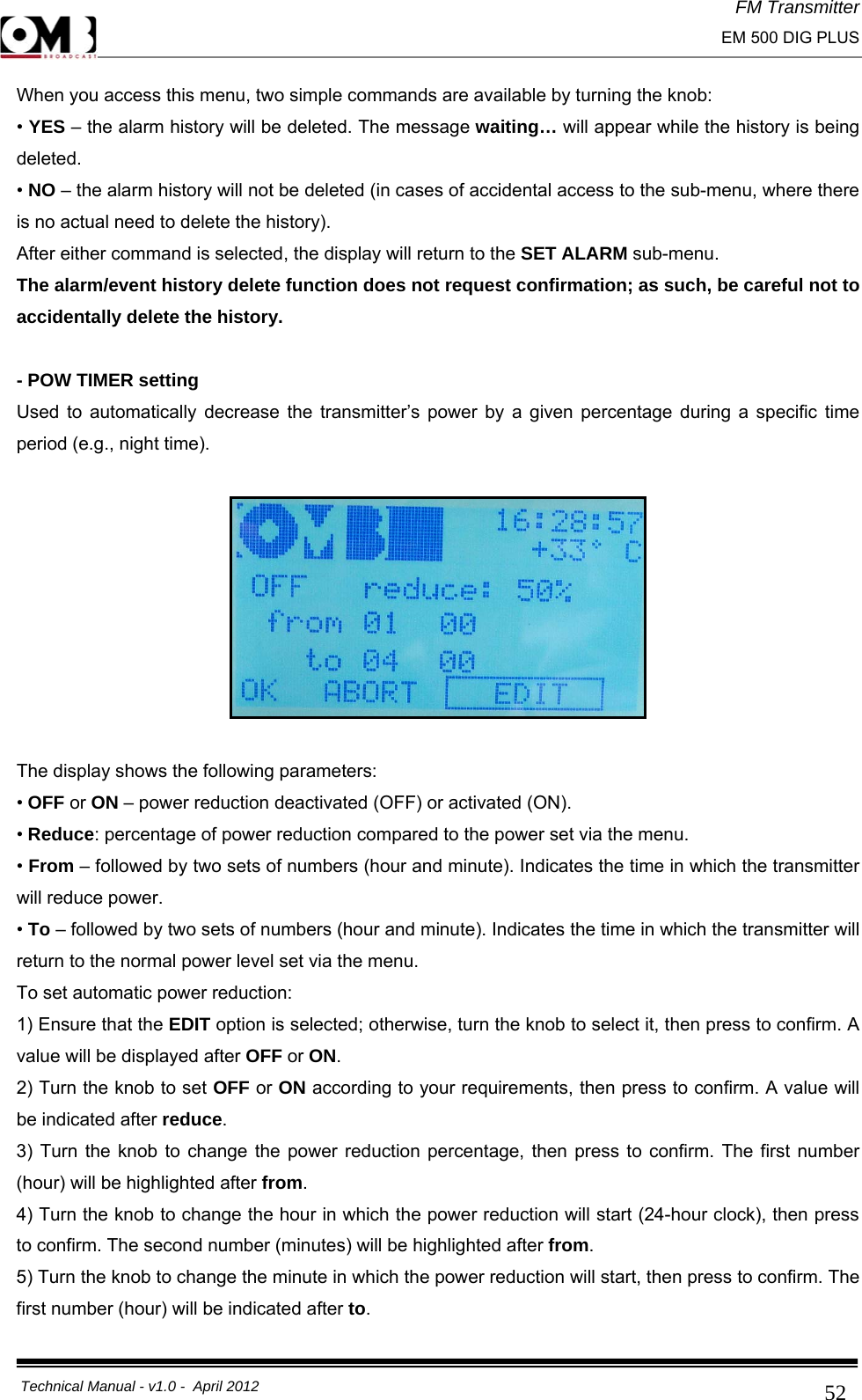 FM Transmitter                                                                                                                                                     EM 500 DIG PLUS     Technical Manual - v1.0 -  April 2012                                        52When you access this menu, two simple commands are available by turning the knob: • YES – the alarm history will be deleted. The message waiting… will appear while the history is being deleted. • NO – the alarm history will not be deleted (in cases of accidental access to the sub-menu, where there is no actual need to delete the history). After either command is selected, the display will return to the SET ALARM sub-menu. The alarm/event history delete function does not request confirmation; as such, be careful not to accidentally delete the history.  - POW TIMER setting Used to automatically decrease the transmitter’s power by a given percentage during a specific time period (e.g., night time).    The display shows the following parameters: • OFF or ON – power reduction deactivated (OFF) or activated (ON). • Reduce: percentage of power reduction compared to the power set via the menu. • From – followed by two sets of numbers (hour and minute). Indicates the time in which the transmitter will reduce power. • To – followed by two sets of numbers (hour and minute). Indicates the time in which the transmitter will return to the normal power level set via the menu. To set automatic power reduction: 1) Ensure that the EDIT option is selected; otherwise, turn the knob to select it, then press to confirm. A value will be displayed after OFF or ON. 2) Turn the knob to set OFF or ON according to your requirements, then press to confirm. A value will be indicated after reduce. 3) Turn the knob to change the power reduction percentage, then press to confirm. The first number (hour) will be highlighted after from. 4) Turn the knob to change the hour in which the power reduction will start (24-hour clock), then press to confirm. The second number (minutes) will be highlighted after from. 5) Turn the knob to change the minute in which the power reduction will start, then press to confirm. The first number (hour) will be indicated after to. 