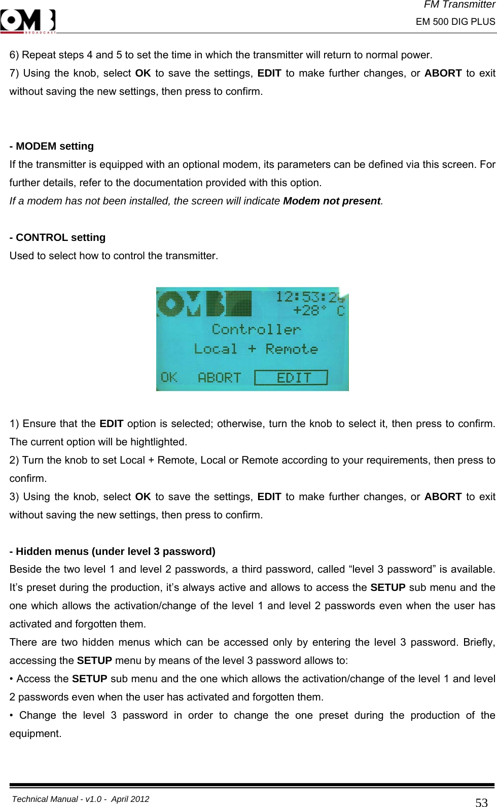 FM Transmitter                                                                                                                                                     EM 500 DIG PLUS     Technical Manual - v1.0 -  April 2012                                        536) Repeat steps 4 and 5 to set the time in which the transmitter will return to normal power. 7) Using the knob, select OK to save the settings, EDIT to make further changes, or ABORT to exit without saving the new settings, then press to confirm.    - MODEM setting If the transmitter is equipped with an optional modem, its parameters can be defined via this screen. For further details, refer to the documentation provided with this option. If a modem has not been installed, the screen will indicate Modem not present.  - CONTROL setting Used to select how to control the transmitter.    1) Ensure that the EDIT option is selected; otherwise, turn the knob to select it, then press to confirm. The current option will be hightlighted. 2) Turn the knob to set Local + Remote, Local or Remote according to your requirements, then press to confirm.  3) Using the knob, select OK to save the settings, EDIT to make further changes, or ABORT to exit without saving the new settings, then press to confirm.  - Hidden menus (under level 3 password) Beside the two level 1 and level 2 passwords, a third password, called “level 3 password” is available. It’s preset during the production, it’s always active and allows to access the SETUP sub menu and the one which allows the activation/change of the level 1 and level 2 passwords even when the user has activated and forgotten them. There are two hidden menus which can be accessed only by entering the level 3 password. Briefly, accessing the SETUP menu by means of the level 3 password allows to: • Access the SETUP sub menu and the one which allows the activation/change of the level 1 and level 2 passwords even when the user has activated and forgotten them. • Change the level 3 password in order to change the one preset during the production of the equipment.  