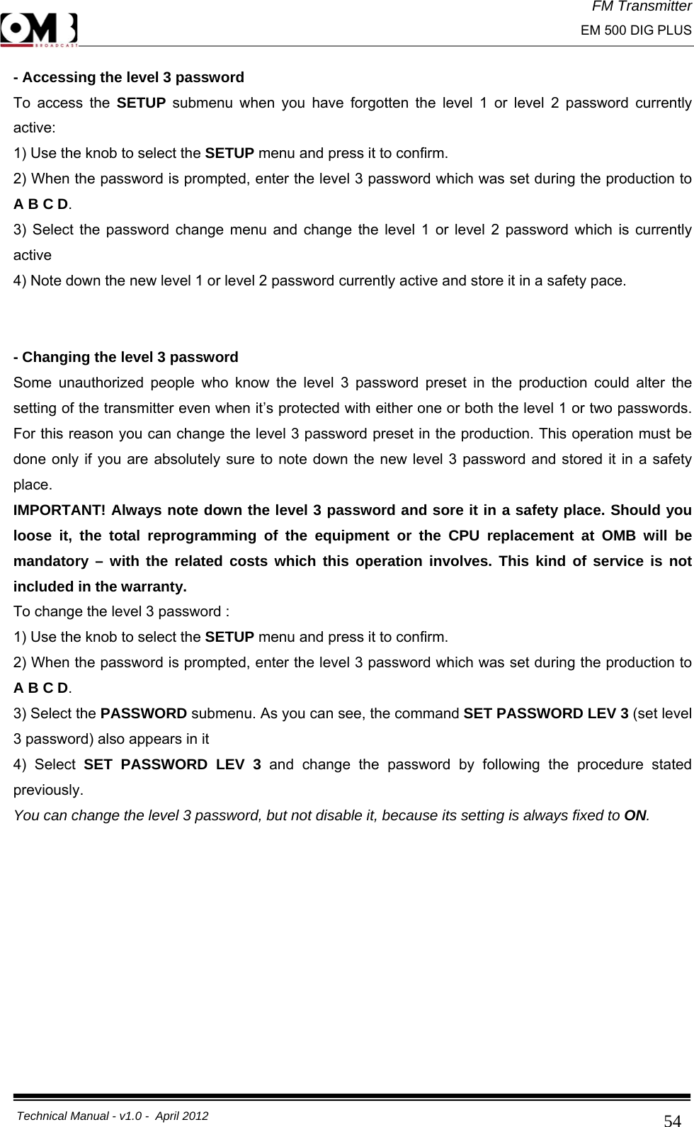 FM Transmitter                                                                                                                                                     EM 500 DIG PLUS     Technical Manual - v1.0 -  April 2012                                        54- Accessing the level 3 password To access the SETUP submenu when you have forgotten the level 1 or level 2 password currently active: 1) Use the knob to select the SETUP menu and press it to confirm. 2) When the password is prompted, enter the level 3 password which was set during the production to A B C D. 3) Select the password change menu and change the level 1 or level 2 password which is currently active 4) Note down the new level 1 or level 2 password currently active and store it in a safety pace.   - Changing the level 3 password Some unauthorized people who know the level 3 password preset in the production could alter the setting of the transmitter even when it’s protected with either one or both the level 1 or two passwords. For this reason you can change the level 3 password preset in the production. This operation must be done only if you are absolutely sure to note down the new level 3 password and stored it in a safety place. IMPORTANT! Always note down the level 3 password and sore it in a safety place. Should you loose it, the total reprogramming of the equipment or the CPU replacement at OMB will be mandatory – with the related costs which this operation involves. This kind of service is not included in the warranty. To change the level 3 password : 1) Use the knob to select the SETUP menu and press it to confirm. 2) When the password is prompted, enter the level 3 password which was set during the production to A B C D. 3) Select the PASSWORD submenu. As you can see, the command SET PASSWORD LEV 3 (set level 3 password) also appears in it 4) Select SET PASSWORD LEV 3 and change the password by following the procedure stated previously. You can change the level 3 password, but not disable it, because its setting is always fixed to ON.         
