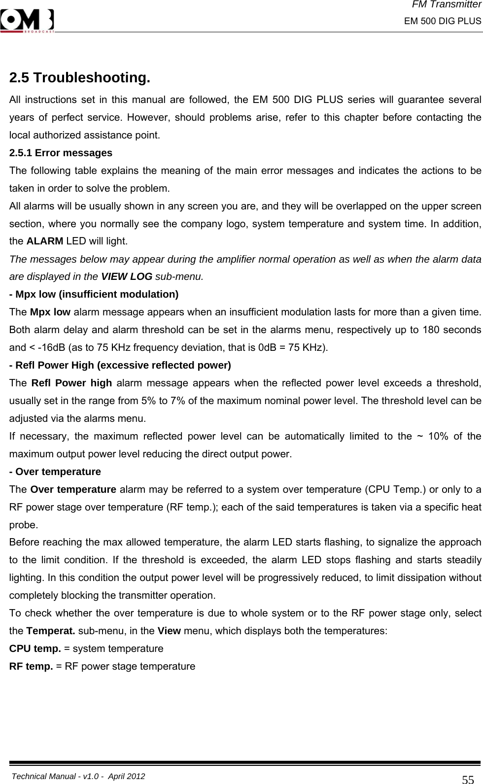 FM Transmitter                                                                                                                                                     EM 500 DIG PLUS     Technical Manual - v1.0 -  April 2012                                        55 2.5 Troubleshooting. All instructions set in this manual are followed, the EM 500 DIG PLUS series will guarantee several years of perfect service. However, should problems arise, refer to this chapter before contacting the local authorized assistance point. 2.5.1 Error messages The following table explains the meaning of the main error messages and indicates the actions to be taken in order to solve the problem. All alarms will be usually shown in any screen you are, and they will be overlapped on the upper screen section, where you normally see the company logo, system temperature and system time. In addition, the ALARM LED will light. The messages below may appear during the amplifier normal operation as well as when the alarm data are displayed in the VIEW LOG sub-menu.  - Mpx low (insufficient modulation) The Mpx low alarm message appears when an insufficient modulation lasts for more than a given time. Both alarm delay and alarm threshold can be set in the alarms menu, respectively up to 180 seconds and &lt; -16dB (as to 75 KHz frequency deviation, that is 0dB = 75 KHz). - Refl Power High (excessive reflected power) The  Refl Power high alarm message appears when the reflected power level exceeds a threshold, usually set in the range from 5% to 7% of the maximum nominal power level. The threshold level can be adjusted via the alarms menu. If necessary, the maximum reflected power level can be automatically limited to the ~ 10% of the maximum output power level reducing the direct output power. - Over temperature The Over temperature alarm may be referred to a system over temperature (CPU Temp.) or only to a RF power stage over temperature (RF temp.); each of the said temperatures is taken via a specific heat probe. Before reaching the max allowed temperature, the alarm LED starts flashing, to signalize the approach to the limit condition. If the threshold is exceeded, the alarm LED stops flashing and starts steadily lighting. In this condition the output power level will be progressively reduced, to limit dissipation without completely blocking the transmitter operation. To check whether the over temperature is due to whole system or to the RF power stage only, select the Temperat. sub-menu, in the View menu, which displays both the temperatures: CPU temp. = system temperature RF temp. = RF power stage temperature     