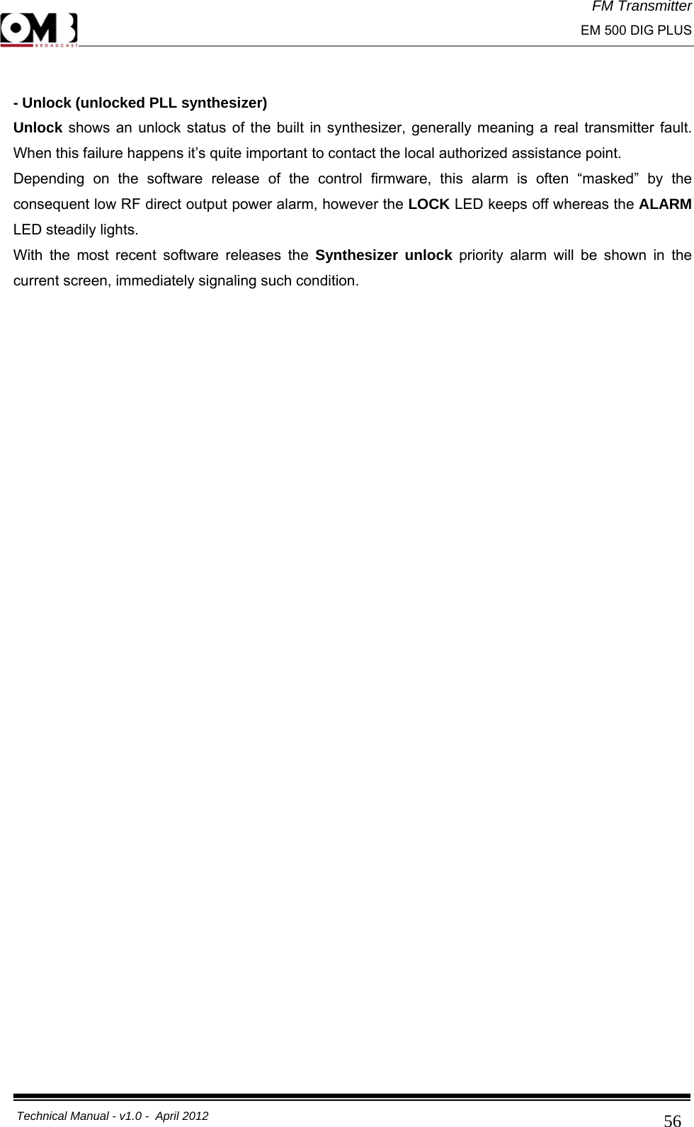 FM Transmitter                                                                                                                                                     EM 500 DIG PLUS     Technical Manual - v1.0 -  April 2012                                        56 - Unlock (unlocked PLL synthesizer) Unlock shows an unlock status of the built in synthesizer, generally meaning a real transmitter fault. When this failure happens it’s quite important to contact the local authorized assistance point. Depending on the software release of the control firmware, this alarm is often “masked” by the consequent low RF direct output power alarm, however the LOCK LED keeps off whereas the ALARM LED steadily lights. With the most recent software releases the Synthesizer unlock priority alarm will be shown in the current screen, immediately signaling such condition.   