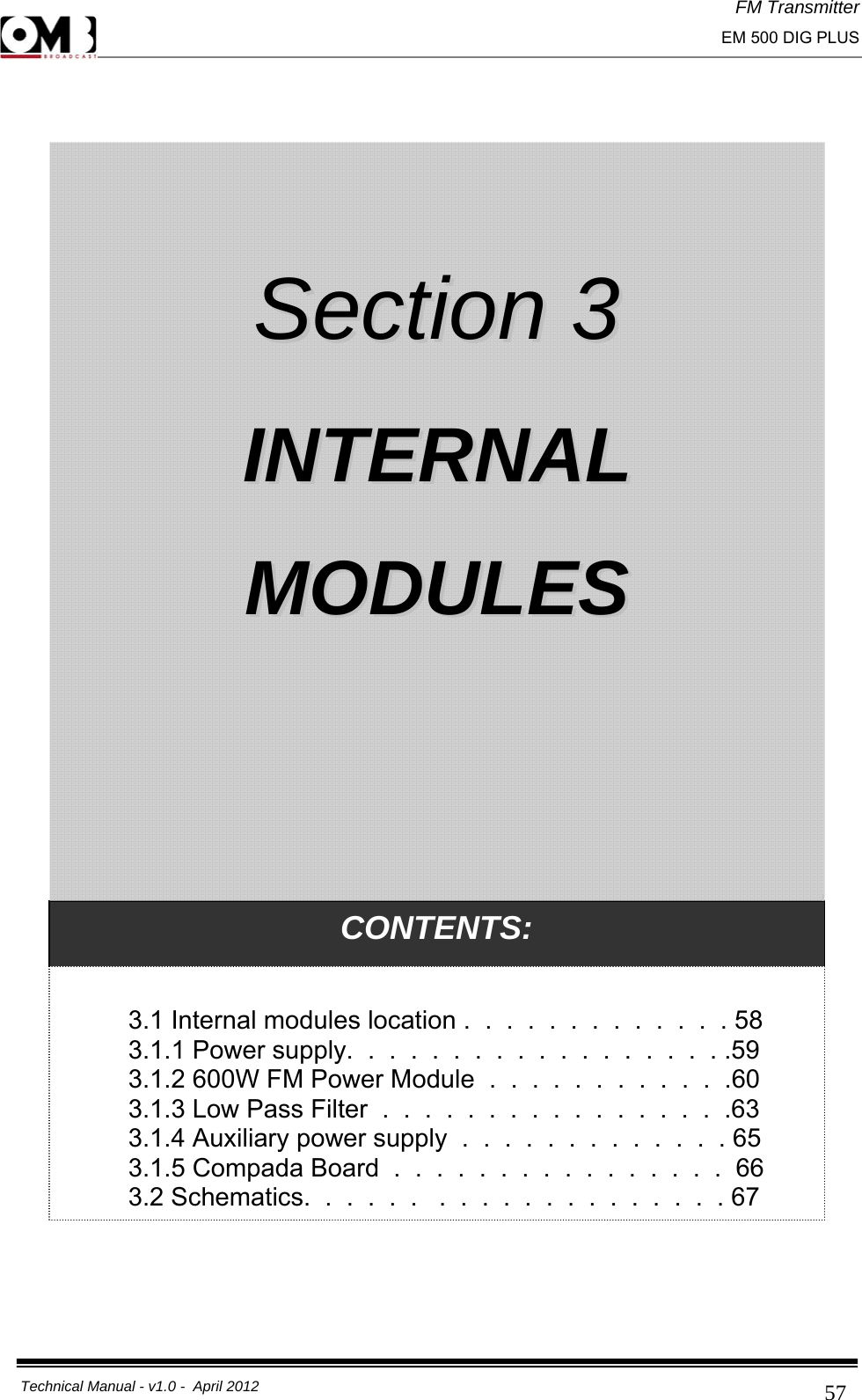 FM Transmitter                                                                                                                                                     EM 500 DIG PLUS     Technical Manual - v1.0 -  April 2012                                        57    CONTENTS:  3.1 Internal modules location .  .  .  .  .  .  .  .  .  .  .  .  . 58 3.1.1 Power supply.  .  .  .  .  .  .  .  .  .  .  .  .  .  .  .  .  . .59 3.1.2 600W FM Power Module  .  .  .  .  .  .  .  .  .  .  .  .60 3.1.3 Low Pass Filter  .  .  .  .  .  .  .  .  .  .  .  .  .  .  .  .  .63 3.1.4 Auxiliary power supply  .  .  .  .  .  .  .  .  .  .  .  .  . 65 3.1.5 Compada Board  .  .  .  .  .  .  .  .  .  .  .  .  .  .  .  .  66 3.2 Schematics.  .  .  .  .  .   .  .  .  .  .  .  .  .  .  .  .  .  .  . 67   SSeeccttiioonn  33    IINNTTEERRNNAALL  MMOODDUULLEESS  