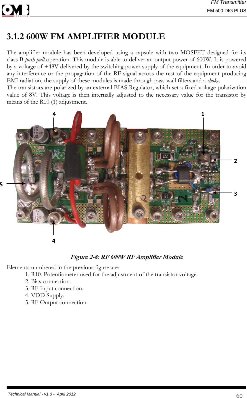 FM Transmitter                                                                                                                                                     EM 500 DIG PLUS     Technical Manual - v1.0 -  April 2012                                        60 3.1.2 600W FM AMPLIFIER MODULE  The amplifier module has been developed using a capsule with two MOSFET designed for its class B push-pull operation. This module is able to deliver an output power of 600W. It is powered by a voltage of +48V delivered by the switching power supply of the equipment. In order to avoid any interference or the propagation of the RF signal across the rest of the equipment producing EMI radiation, the supply of these modules is made through pass-wall filters and a choke. The transistors are polarized by an external BIAS Regulator, which set a fixed voltage polarization value of 8V. This voltage is then internally adjusted to the necessary value for the transistor by means of the R10 (1) adjustment.  Figure 2-8: RF 600W RF Amplifier Module Elements numbered in the previous figure are:   1. R10. Potentiometer used for the adjustment of the transistor voltage.    2. Bias connection.   3. RF Input connection.   4. VDD Supply.   5. RF Output connection.           123454