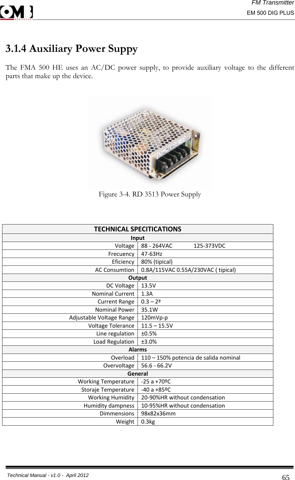 FM Transmitter                                                                                                                                                     EM 500 DIG PLUS     Technical Manual - v1.0 -  April 2012                                        65 3.1.4 Auxiliary Power Suppy The FMA 500 HE uses an AC/DC power supply, to provide auxiliary voltage to the different parts that make up the device.  Figure 3-4. RD 3513 Power Supply     TECHNICALSPECITICATIONSInputVoltage88‐264VAC125‐373VDCFrecuency47‐63HzEficiency80%(tipical)ACConsumtion0.8A/115VAC0.55A/230VAC(tipical)OutputDCVoltage13.5VNominalCurrent1.3ACurrentRange0.3–2ªNominalPower35.1WAdjustableVoltageRange120mVp‐pVoltageTolerance11.5–15.5VLineregulation±0.5%LoadRegulation±3.0%AlarmsOverload110–150%potenciadesalidanominalOvervoltage56.6‐66.2VGeneralWorkingTemperature‐25a+70ºCStorajeTemperature‐40a+85ºCWorkingHumidity20‐90%HRwithoutcondensationHumiditydampness10‐95%HRwithoutcondensationDimmensions98x82x36mmWeight0.3kg   