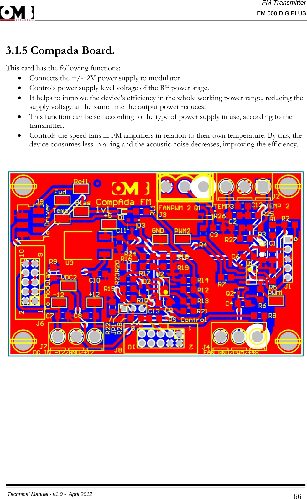 FM Transmitter                                                                                                                                                     EM 500 DIG PLUS     Technical Manual - v1.0 -  April 2012                                        66 3.1.5 Compada Board. This card has the following functions:  • Connects the +/-12V power supply to modulator.  • Controls power supply level voltage of the RF power stage. • It helps to improve the device’s efficiency in the whole working power range, reducing the supply voltage at the same time the output power reduces.  • This function can be set according to the type of power supply in use, according to the transmitter. • Controls the speed fans in FM amplifiers in relation to their own temperature. By this, the device consumes less in airing and the acoustic noise decreases, improving the efficiency.          