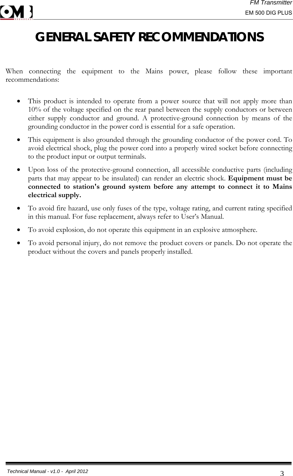 FM Transmitter                                                                                                                                                     EM 500 DIG PLUS     Technical Manual - v1.0 -  April 2012                                        3GENERAL SAFETY RECOMMENDATIONS  When connecting the equipment to the Mains power, please follow these important recommendations:  • This product is intended to operate from a power source that will not apply more than 10% of the voltage specified on the rear panel between the supply conductors or between either supply conductor and ground. A protective-ground connection by means of the grounding conductor in the power cord is essential for a safe operation. • This equipment is also grounded through the grounding conductor of the power cord. To avoid electrical shock, plug the power cord into a properly wired socket before connecting to the product input or output terminals. • Upon loss of the protective-ground connection, all accessible conductive parts (including parts that may appear to be insulated) can render an electric shock. Equipment must be connected to station&apos;s ground system before any attempt to connect it to Mains electrical supply. • To avoid fire hazard, use only fuses of the type, voltage rating, and current rating specified in this manual. For fuse replacement, always refer to User’s Manual. • To avoid explosion, do not operate this equipment in an explosive atmosphere. • To avoid personal injury, do not remove the product covers or panels. Do not operate the product without the covers and panels properly installed.                  