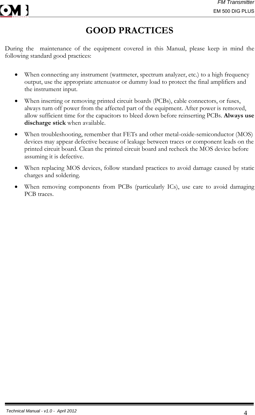 FM Transmitter                                                                                                                                                     EM 500 DIG PLUS     Technical Manual - v1.0 -  April 2012                                        4GOOD PRACTICES  During the  maintenance of the equipment covered in this Manual, please keep in mind the following standard good practices:  • When connecting any instrument (wattmeter, spectrum analyzer, etc.) to a high frequency output, use the appropriate attenuator or dummy load to protect the final amplifiers and the instrument input. • When inserting or removing printed circuit boards (PCBs), cable connectors, or fuses, always turn off power from the affected part of the equipment. After power is removed, allow sufficient time for the capacitors to bleed down before reinserting PCBs. Always use discharge stick when available. • When troubleshooting, remember that FETs and other metal-oxide-semiconductor (MOS) devices may appear defective because of leakage between traces or component leads on the printed circuit board. Clean the printed circuit board and recheck the MOS device before assuming it is defective. • When replacing MOS devices, follow standard practices to avoid damage caused by static charges and soldering. • When removing components from PCBs (particularly ICs), use care to avoid damaging PCB traces.                           