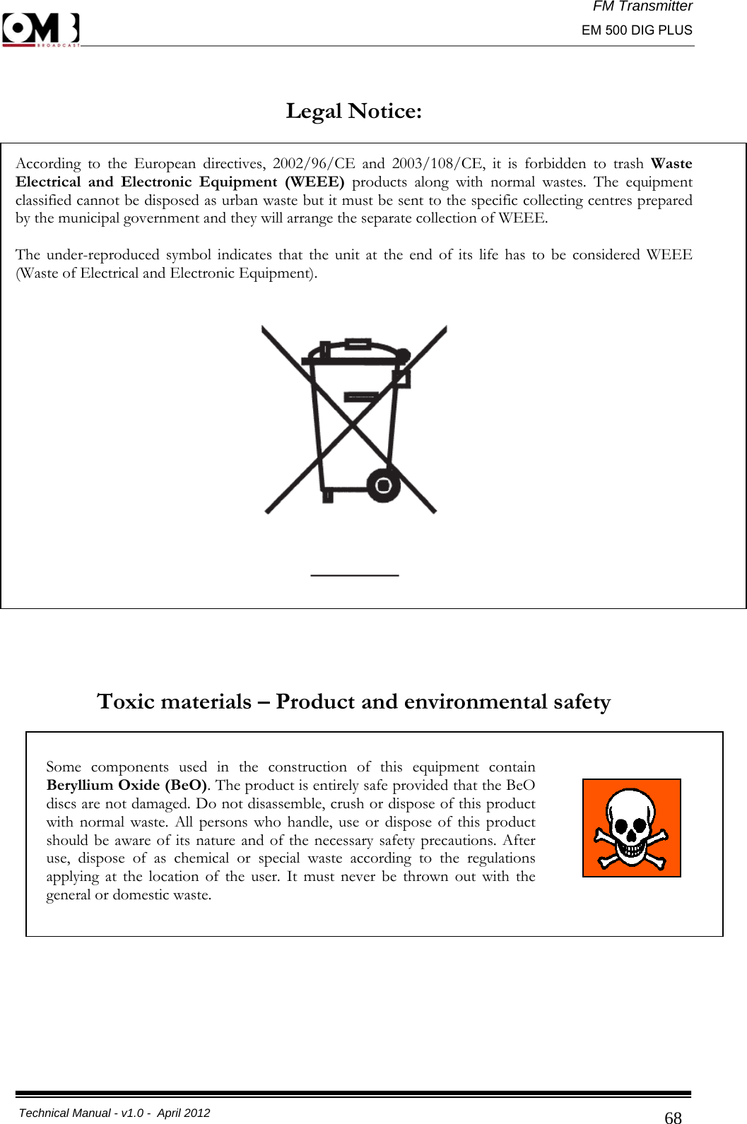 FM Transmitter                                                                                                                                                     EM 500 DIG PLUS     Technical Manual - v1.0 -  April 2012                                        68 Legal Notice:  According to the European directives, 2002/96/CE and 2003/108/CE, it is forbidden to trash Waste Electrical and Electronic Equipment (WEEE) products along with normal wastes. The equipment classified cannot be disposed as urban waste but it must be sent to the specific collecting centres prepared by the municipal government and they will arrange the separate collection of WEEE.  The under-reproduced symbol indicates that the unit at the end of its life has to be considered WEEE (Waste of Electrical and Electronic Equipment).      Toxic materials – Product and environmental safety           Some components used in the construction of this equipment contain Beryllium Oxide (BeO). The product is entirely safe provided that the BeO discs are not damaged. Do not disassemble, crush or dispose of this product with normal waste. All persons who handle, use or dispose of this product should be aware of its nature and of the necessary safety precautions. After use, dispose of as chemical or special waste according to the regulations applying at the location of the user. It must never be thrown out with the general or domestic waste.  