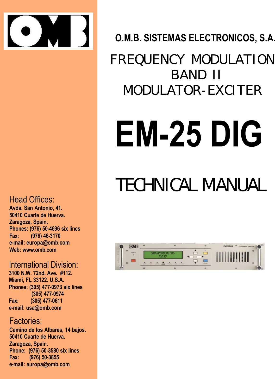                                                                             O.M.B. SISTEMAS ELECTRONICOS, S.A.                                 FREQUENCY MODULATION                                     BAND II                                         MODULATOR-EXCITER   EM-25 DIG                                           TECHNICAL MANUAL                                             Head Offices: Avda. San Antonio, 41. 50410 Cuarte de Huerva. Zaragoza, Spain. Phones: (976) 50-4696 six lines Fax:        (976) 46-3170 e-mail: europa@omb.com Web: www.omb.com International Division: 3100 N.W. 72nd. Ave.  #112. Miami, FL 33122. U.S.A. Phones: (305) 477-0973 six lines                (305) 477-0974 Fax:        (305) 477-0611 e-mail: usa@omb.com   Factories: Camino de los Albares, 14 bajos. 50410 Cuarte de Huerva. Zaragoza, Spain. Phone:  (976) 50-3580 six lines Fax:       (976) 50-3855 e-mail: europa@omb.com  