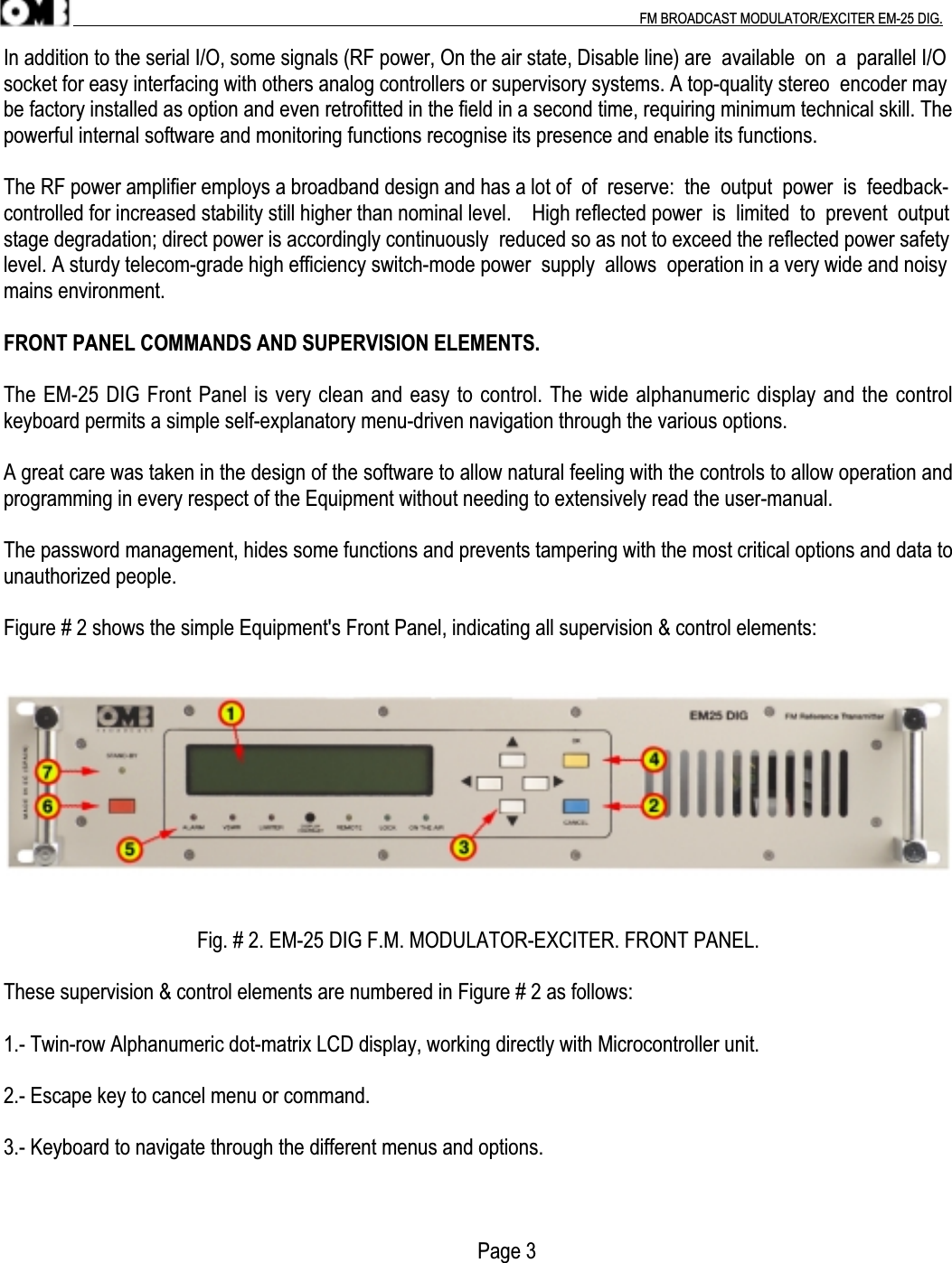 .                                                                                                                                                                                          FM BROADCAST MODULATOR/EXCITER EM-25 DIG.In addition to the serial I/O, some signals (RF power, On the air state, Disable line) are  available  on  a  parallel I/Osocket for easy interfacing with others analog controllers or supervisory systems. A top-quality stereo  encoder maybe factory installed as option and even retrofitted in the field in a second time, requiring minimum technical skill. Thepowerful internal software and monitoring functions recognise its presence and enable its functions.The RF power amplifier employs a broadband design and has a lot of  of  reserve:  the  output  power  is  feedback-controlled for increased stability still higher than nominal level.    High reflected power  is  limited  to  prevent  outputstage degradation; direct power is accordingly continuously  reduced so as not to exceed the reflected power safetylevel. A sturdy telecom-grade high efficiency switch-mode power  supply  allows  operation in a very wide and noisymains environment.FRONT PANEL COMMANDS AND SUPERVISION ELEMENTS.The EM-25 DIG Front Panel is very clean and easy to control. The wide alphanumeric display and the controlkeyboard permits a simple self-explanatory menu-driven navigation through the various options.A great care was taken in the design of the software to allow natural feeling with the controls to allow operation andprogramming in every respect of the Equipment without needing to extensively read the user-manual.The password management, hides some functions and prevents tampering with the most critical options and data tounauthorized people.Figure # 2 shows the simple Equipment&apos;s Front Panel, indicating all supervision &amp; control elements:Fig. # 2. EM-25 DIG F.M. MODULATOR-EXCITER. FRONT PANEL.These supervision &amp; control elements are numbered in Figure # 2 as follows:1.- Twin-row Alphanumeric dot-matrix LCD display, working directly with Microcontroller unit.2.- Escape key to cancel menu or command.3.- Keyboard to navigate through the different menus and options.                                                                                            Page 3