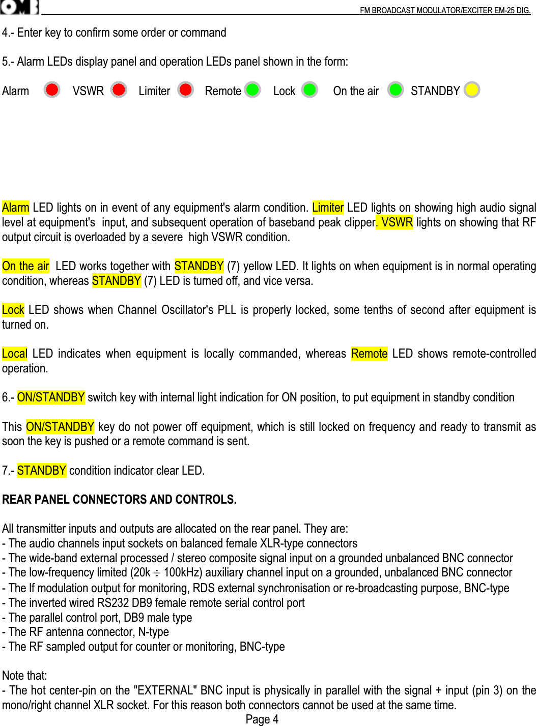 .                                                                                                                                                                                          FM BROADCAST MODULATOR/EXCITER EM-25 DIG.4.- Enter key to confirm some order or command5.- Alarm LEDs display panel and operation LEDs panel shown in the form:Alarm               VSWR            Limiter            Remote           Lock             On the air           STANDBYAlarm LED lights on in event of any equipment&apos;s alarm condition. Limiter LED lights on showing high audio signallevel at equipment&apos;s  input, and subsequent operation of baseband peak clipper. VSWR lights on showing that RFoutput circuit is overloaded by a severe  high VSWR condition.On the air  LED works together with STANDBY (7) yellow LED. It lights on when equipment is in normal operatingcondition, whereas STANDBY (7) LED is turned off, and vice versa.Lock LED shows when Channel Oscillator&apos;s PLL is properly locked, some tenths of second after equipment isturned on.Local LED indicates  when equipment is  locally commanded, whereas Remote LED shows remote-controlledoperation.6.- ON/STANDBY switch key with internal light indication for ON position, to put equipment in standby conditionThis ON/STANDBY key do not power off equipment, which is still locked on frequency and ready to transmit assoon the key is pushed or a remote command is sent.7.- STANDBY condition indicator clear LED.REAR PANEL CONNECTORS AND CONTROLS.All transmitter inputs and outputs are allocated on the rear panel. They are:- The audio channels input sockets on balanced female XLR-type connectors- The wide-band external processed / stereo composite signal input on a grounded unbalanced BNC connector- The low-frequency limited (20k ÷ 100kHz) auxiliary channel input on a grounded, unbalanced BNC connector- The lf modulation output for monitoring, RDS external synchronisation or re-broadcasting purpose, BNC-type- The inverted wired RS232 DB9 female remote serial control port- The parallel control port, DB9 male type- The RF antenna connector, N-type- The RF sampled output for counter or monitoring, BNC-typeNote that:- The hot center-pin on the &quot;EXTERNAL&quot; BNC input is physically in parallel with the signal + input (pin 3) on themono/right channel XLR socket. For this reason both connectors cannot be used at the same time.                                                                                    Page 4