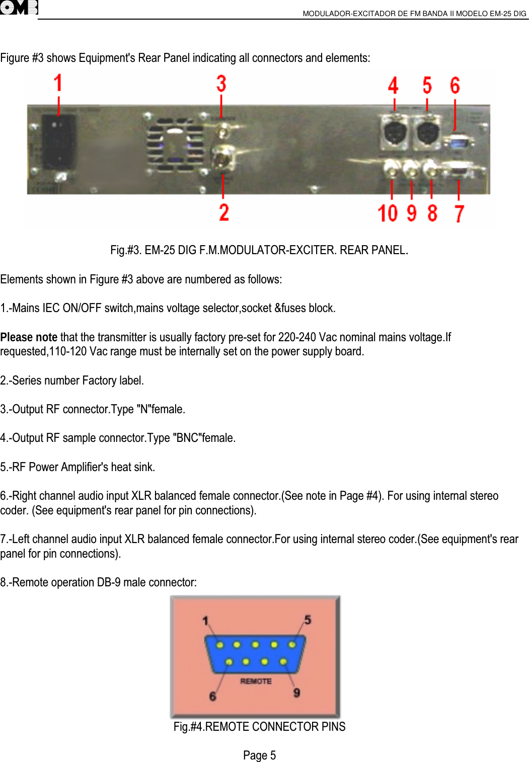                       MODULADOR-EXCITADOR DE FM BANDA II MODELO EM-25 DIG                                          Figure #3 shows Equipment&apos;s Rear Panel indicating all connectors and elements:  Fig.#3. EM-25 DIG F.M.MODULATOR-EXCITER. REAR PANEL.  Elements shown in Figure #3 above are numbered as follows:  1.-Mains IEC ON/OFF switch,mains voltage selector,socket &amp;fuses block.  Please note that the transmitter is usually factory pre-set for 220-240 Vac nominal mains voltage.If requested,110-120 Vac range must be internally set on the power supply board.  2.-Series number Factory label.  3.-Output RF connector.Type &quot;N&quot;female.  4.-Output RF sample connector.Type &quot;BNC&quot;female.  5.-RF Power Amplifier&apos;s heat sink.  6.-Right channel audio input XLR balanced female connector.(See note in Page #4). For using internal stereo coder. (See equipment&apos;s rear panel for pin connections).  7.-Left channel audio input XLR balanced female connector.For using internal stereo coder.(See equipment&apos;s rear panel for pin connections).  8.-Remote operation DB-9 male connector:          Fig.#4.REMOTE CONNECTOR PINS  Page 5 