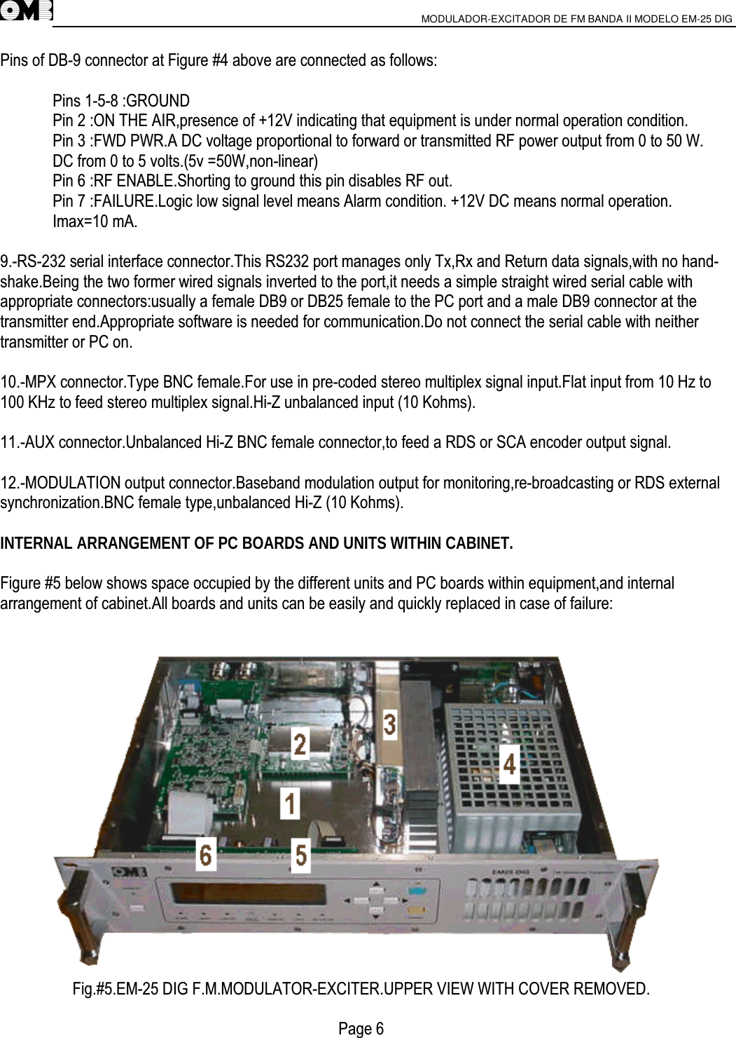                       MODULADOR-EXCITADOR DE FM BANDA II MODELO EM-25 DIG                                         Pins of DB-9 connector at Figure #4 above are connected as follows:  Pins 1-5-8 :GROUND Pin 2 :ON THE AIR,presence of +12V indicating that equipment is under normal operation condition. Pin 3 :FWD PWR.A DC voltage proportional to forward or transmitted RF power output from 0 to 50 W. DC from 0 to 5 volts.(5v =50W,non-linear) Pin 6 :RF ENABLE.Shorting to ground this pin disables RF out. Pin 7 :FAILURE.Logic low signal level means Alarm condition. +12V DC means normal operation. Imax=10 mA.  9.-RS-232 serial interface connector.This RS232 port manages only Tx,Rx and Return data signals,with no hand- shake.Being the two former wired signals inverted to the port,it needs a simple straight wired serial cable with appropriate connectors:usually a female DB9 or DB25 female to the PC port and a male DB9 connector at the transmitter end.Appropriate software is needed for communication.Do not connect the serial cable with neither transmitter or PC on.  10.-MPX connector.Type BNC female.For use in pre-coded stereo multiplex signal input.Flat input from 10 Hz to 100 KHz to feed stereo multiplex signal.Hi-Z unbalanced input (10 Kohms).  11.-AUX connector.Unbalanced Hi-Z BNC female connector,to feed a RDS or SCA encoder output signal.  12.-MODULATION output connector.Baseband modulation output for monitoring,re-broadcasting or RDS external synchronization.BNC female type,unbalanced Hi-Z (10 Kohms).  INTERNAL ARRANGEMENT OF PC BOARDS AND UNITS WITHIN CABINET.  Figure #5 below shows space occupied by the different units and PC boards within equipment,and internal arrangement of cabinet.All boards and units can be easily and quickly replaced in case of failure:  Fig.#5.EM-25 DIG F.M.MODULATOR-EXCITER.UPPER VIEW WITH COVER REMOVED.  Page 6     