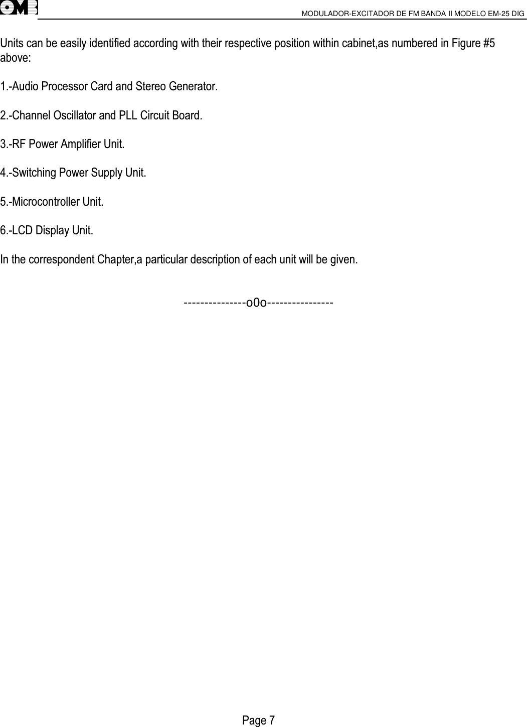                       MODULADOR-EXCITADOR DE FM BANDA II MODELO EM-25 DIG                                         Units can be easily identified according with their respective position within cabinet,as numbered in Figure #5 above:  1.-Audio Processor Card and Stereo Generator.  2.-Channel Oscillator and PLL Circuit Board.  3.-RF Power Amplifier Unit.  4.-Switching Power Supply Unit.  5.-Microcontroller Unit.  6.-LCD Display Unit.  In the correspondent Chapter,a particular description of each unit will be given.   ---------------o0o----------------                             Page 7 