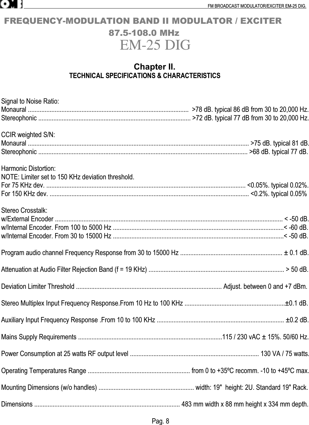 .                                                                                                                                                                                          FM BROADCAST MODULATOR/EXCITER EM-25 DIG. FREQUENCY-MODULATION BAND II MODULATOR / EXCITER                                       87.5-108.0 MHzEM-25 DIG                                                                 Chapter II.                                           TECHNICAL SPECIFICATIONS &amp; CHARACTERISTICSSignal to Noise Ratio:Monaural ................................................................................................  &gt;78 dB. typical 86 dB from 30 to 20,000 Hz.Stereophonic ........................................................................................... &gt;72 dB. typical 77 dB from 30 to 20,000 Hz.CCIR weighted S/N:Monaural .................................................................................................................................... &gt;75 dB. typical 81 dB.Stereophonic ............................................................................................................................. &gt;68 dB. typical 77 dB.Harmonic Distortion:NOTE: Limiter set to 150 KHz deviation threshold.For 75 KHz dev. ....................................................................................................................... &lt;0.05%. typical 0.02%.For 150 KHz dev. ....................................................................................................................... &lt;0.2%. typical 0.05%Stereo Crosstalk:w/External Encoder ........................................................................................................................................ &lt; -50 dB.w/Internal Encoder. From 100 to 5000 Hz ......................................................................................................&lt; -60 dB.w/Internal Encoder. From 30 to 15000 Hz ......................................................................................................&lt; -50 dB.Program audio channel Frequency Response from 30 to 15000 Hz ............................................................. ± 0.1 dB.Attenuation at Audio Filter Rejection Band (f = 19 KHz) ................................................................................. &gt; 50 dB.Deviation Limiter Threshold ....................................................................................... Adjust. between 0 and +7 dBm.Stereo Multiplex Input Frequency Response.From 10 Hz to 100 KHz ............................................................±0.1 dB.Auxiliary Input Frequency Response .From 10 to 100 KHz ............................................................................ ±0.2 dB.Mains Supply Requirements ......................................................................................115 / 230 vAC ± 15%. 50/60 Hz.Power Consumption at 25 watts RF output level ............................................................................. 130 VA / 75 watts.Operating Temperatures Range ............................................................. from 0 to +35ºC recomm. -10 to +45ºC max.Mounting Dimensions (w/o handles) ......................................................... width: 19&quot;  height: 2U. Standard 19&quot; Rack.Dimensions ....................................................................................... 483 mm width x 88 mm height x 334 mm depth.                                                                                          Pag. 8