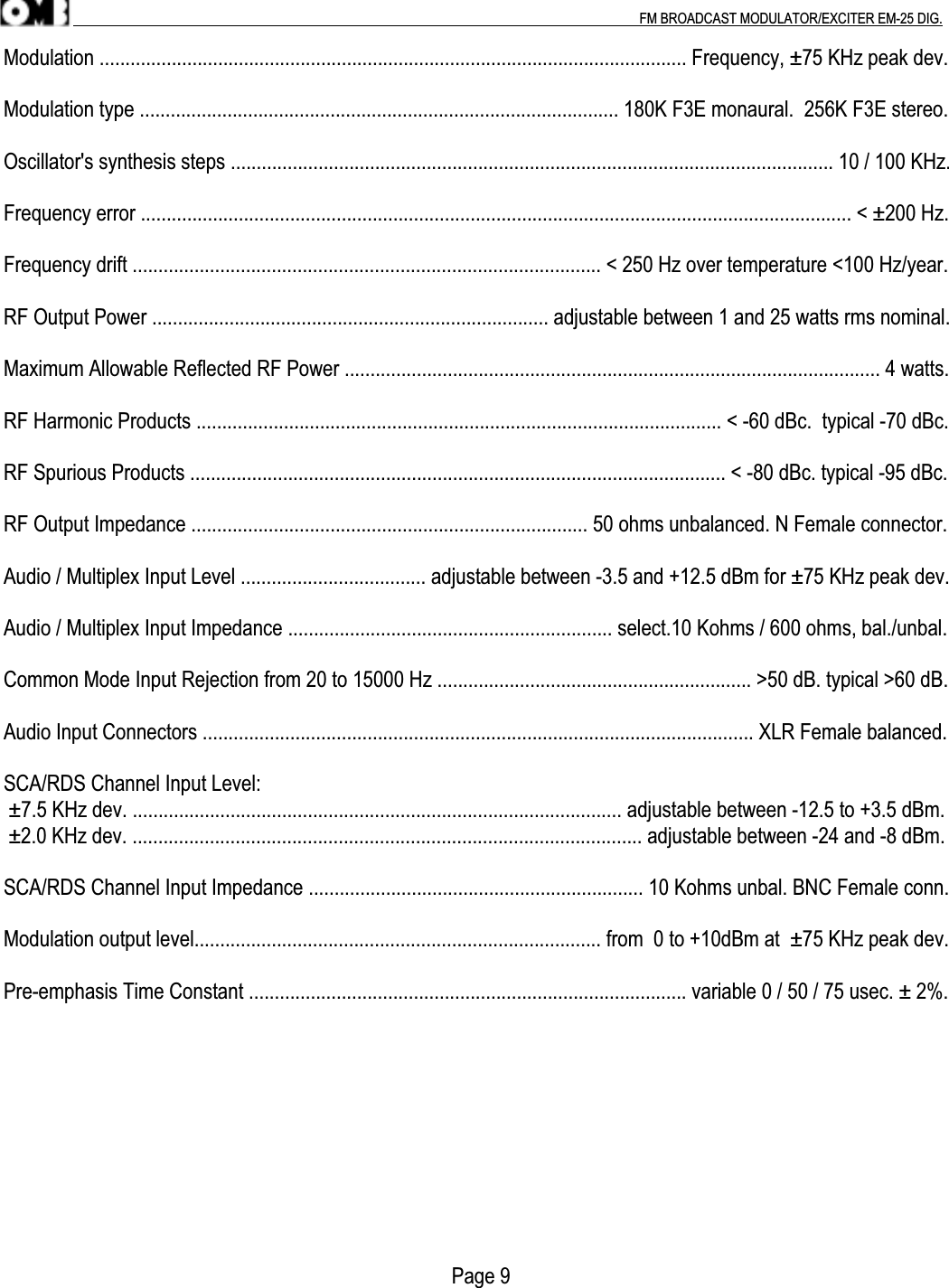 .                                                                                                                                                                                          FM BROADCAST MODULATOR/EXCITER EM-25 DIG.Modulation .................................................................................................................. Frequency, ±75 KHz peak dev.Modulation type ............................................................................................. 180K F3E monaural.  256K F3E stereo.Oscillator&apos;s synthesis steps ..................................................................................................................... 10 / 100 KHz.Frequency error .......................................................................................................................................... &lt; ±200 Hz.Frequency drift ........................................................................................... &lt; 250 Hz over temperature &lt;100 Hz/year.RF Output Power ............................................................................. adjustable between 1 and 25 watts rms nominal.Maximum Allowable Reflected RF Power ........................................................................................................ 4 watts.RF Harmonic Products ...................................................................................................... &lt; -60 dBc.  typical -70 dBc.RF Spurious Products ........................................................................................................ &lt; -80 dBc. typical -95 dBc.RF Output Impedance ............................................................................. 50 ohms unbalanced. N Female connector.Audio / Multiplex Input Level .................................... adjustable between -3.5 and +12.5 dBm for ±75 KHz peak dev.Audio / Multiplex Input Impedance ............................................................... select.10 Kohms / 600 ohms, bal./unbal.Common Mode Input Rejection from 20 to 15000 Hz ............................................................. &gt;50 dB. typical &gt;60 dB.Audio Input Connectors ........................................................................................................... XLR Female balanced.SCA/RDS Channel Input Level: ±7.5 KHz dev. ............................................................................................... adjustable between -12.5 to +3.5 dBm. ±2.0 KHz dev. ................................................................................................... adjustable between -24 and -8 dBm.SCA/RDS Channel Input Impedance ................................................................. 10 Kohms unbal. BNC Female conn.Modulation output level............................................................................... from  0 to +10dBm at  ±75 KHz peak dev.Pre-emphasis Time Constant ..................................................................................... variable 0 / 50 / 75 usec. ± 2%.                                                                                       Page 9
