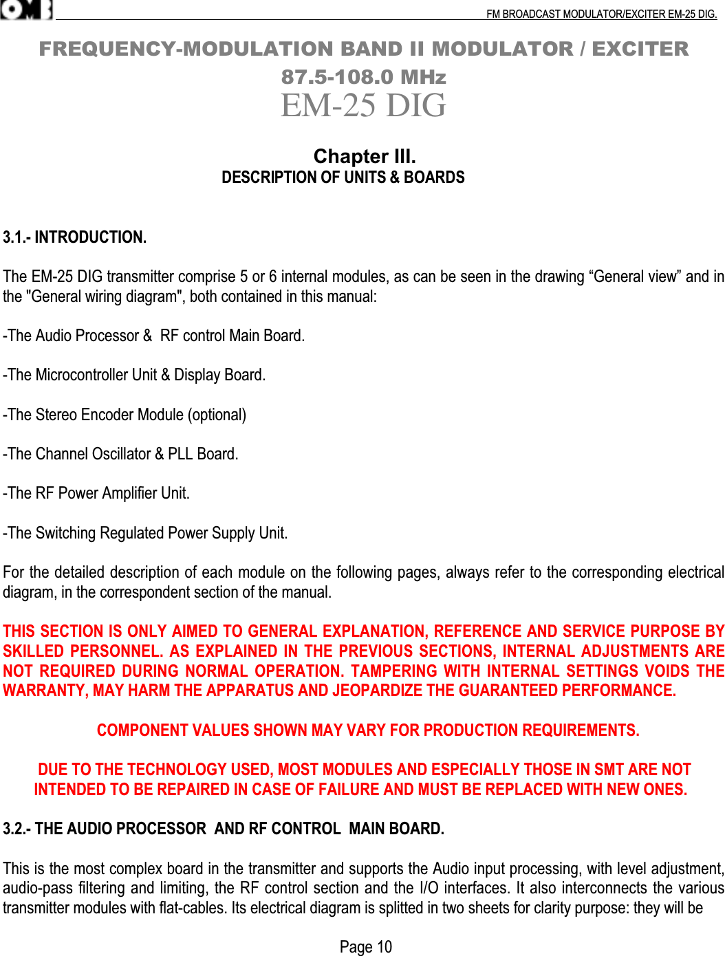 .                                                                                                                                                                                          FM BROADCAST MODULATOR/EXCITER EM-25 DIG.FREQUENCY-MODULATION BAND II MODULATOR / EXCITER87.5-108.0 MHzEM-25 DIG                                                                 Chapter III.                                                           DESCRIPTION OF UNITS &amp; BOARDS3.1.- INTRODUCTION.The EM-25 DIG transmitter comprise 5 or 6 internal modules, as can be seen in the drawing “General view” and inthe &quot;General wiring diagram&quot;, both contained in this manual:-The Audio Processor &amp;  RF control Main Board.-The Microcontroller Unit &amp; Display Board.-The Stereo Encoder Module (optional)-The Channel Oscillator &amp; PLL Board.-The RF Power Amplifier Unit.-The Switching Regulated Power Supply Unit.For the detailed description of each module on the following pages, always refer to the corresponding electricaldiagram, in the correspondent section of the manual.THIS SECTION IS ONLY AIMED TO GENERAL EXPLANATION, REFERENCE AND SERVICE PURPOSE BYSKILLED PERSONNEL.  AS  EXPLAINED IN THE PREVIOUS  SECTIONS,  INTERNAL  ADJUSTMENTS ARENOT  REQUIRED  DURING  NORMAL  OPERATION. TAMPERING  WITH INTERNAL  SETTINGS  VOIDS  THEWARRANTY, MAY HARM THE APPARATUS AND JEOPARDIZE THE GUARANTEED PERFORMANCE.                        COMPONENT VALUES SHOWN MAY VARY FOR PRODUCTION REQUIREMENTS.         DUE TO THE TECHNOLOGY USED, MOST MODULES AND ESPECIALLY THOSE IN SMT ARE NOT        INTENDED TO BE REPAIRED IN CASE OF FAILURE AND MUST BE REPLACED WITH NEW ONES.3.2.- THE AUDIO PROCESSOR  AND RF CONTROL  MAIN BOARD.This is the most complex board in the transmitter and supports the Audio input processing, with level adjustment,audio-pass filtering and limiting, the RF control section and the I/O interfaces. It also interconnects the varioustransmitter modules with flat-cables. Its electrical diagram is splitted in two sheets for clarity purpose: they will be                                                                                      Page 10