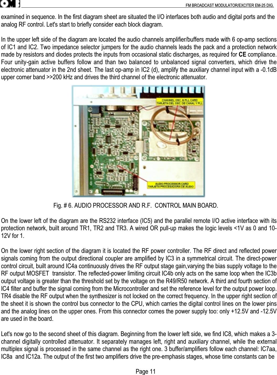 .                                                                                                                                                                                          FM BROADCAST MODULATOR/EXCITER EM-25 DIG.examined in sequence. In the first diagram sheet are situated the I/O interfaces both audio and digital ports and theanalog RF control. Let&apos;s start to briefly consider each block diagram.In the upper left side of the diagram are located the audio channels amplifier/buffers made with 6 op-amp sectionsof IC1 and IC2. Two impedance selector jumpers for the audio channels leads the pack and a protection networkmade by resistors and diodes protects the inputs from occasional static discharges, as required for CE compliance.Four unity-gain active buffers follow and than two balanced to unbalanced signal converters, which drive theelectronic attenuator in the 2nd sheet. The last op-amp in IC2 (d), amplify the auxiliary channel input with a -0.1dBupper corner band &gt;&gt;200 kHz and drives the third channel of the electronic attenuator.                                   Fig. # 6. AUDIO PROCESSOR AND R.F.  CONTROL MAIN BOARD.On the lower left of the diagram are the RS232 interface (IC5) and the parallel remote I/O active interface with itsprotection network, built around TR1, TR2 and TR3. A wired OR pull-up makes the logic levels &lt;1V as 0 and 10-12V for 1.On the lower right section of the diagram it is located the RF power controller. The RF direct and reflected powersignals coming from the output directional coupler are amplified by IC3 in a symmetrical circuit. The direct-powercontrol circuit, built around IC4a continuously drives the RF output stage gain,varying the bias supply voltage to theRF output MOSFET  transistor. The reflected-power limiting circuit IC4b only acts on the same loop when the IC3boutput voltage is greater than the threshold set by the voltage on the R49/R50 network. A third and fourth section ofIC4 filter and buffer the signal coming from the Microcontroller and set the reference level for the output power loop.TR4 disable the RF output when the synthesizer is not locked on the correct frequency. In the upper right section ofthe sheet it is shown the control bus connector to the CPU, which carries the digital control lines on the lower pinsand the analog lines on the upper ones. From this connector comes the power supply too: only +12.5V and -12.5Vare used in the board.Let&apos;s now go to the second sheet of this diagram. Beginning from the lower left side, we find IC8, which makes a 3-channel digitally controlled attenuator. It separately manages left, right and auxiliary channel, while the externalmultiplex signal is processed in the same channel as the right one. 3 buffer/amplifiers follow each channel: IC7aa,IC8a  and IC12a. The output of the first two amplifiers drive the pre-emphasis stages, whose time constants can be                                                                                          Page 11