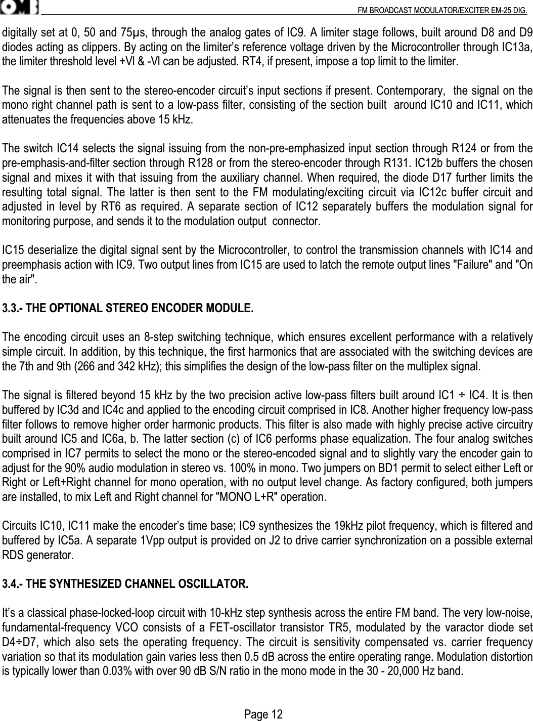 .                                                                                                                                                                                          FM BROADCAST MODULATOR/EXCITER EM-25 DIG.digitally set at 0, 50 and 75µs, through the analog gates of IC9. A limiter stage follows, built around D8 and D9diodes acting as clippers. By acting on the limiter’s reference voltage driven by the Microcontroller through IC13a,the limiter threshold level +Vl &amp; -Vl can be adjusted. RT4, if present, impose a top limit to the limiter.The signal is then sent to the stereo-encoder circuit’s input sections if present. Contemporary,  the signal on themono right channel path is sent to a low-pass filter, consisting of the section built  around IC10 and IC11, whichattenuates the frequencies above 15 kHz.The switch IC14 selects the signal issuing from the non-pre-emphasized input section through R124 or from thepre-emphasis-and-filter section through R128 or from the stereo-encoder through R131. IC12b buffers the chosensignal and mixes it with that issuing from the auxiliary channel. When required, the diode D17 further limits theresulting total signal. The latter is then sent to the FM modulating/exciting circuit via IC12c buffer circuit andadjusted in level by RT6 as required. A separate section of IC12 separately buffers the modulation signal formonitoring purpose, and sends it to the modulation output  connector.IC15 deserialize the digital signal sent by the Microcontroller, to control the transmission channels with IC14 andpreemphasis action with IC9. Two output lines from IC15 are used to latch the remote output lines &quot;Failure&quot; and &quot;Onthe air&quot;.3.3.- THE OPTIONAL STEREO ENCODER MODULE.The encoding circuit uses an 8-step switching technique, which ensures excellent performance with a relativelysimple circuit. In addition, by this technique, the first harmonics that are associated with the switching devices arethe 7th and 9th (266 and 342 kHz); this simplifies the design of the low-pass filter on the multiplex signal.The signal is filtered beyond 15 kHz by the two precision active low-pass filters built around IC1 ÷ IC4. It is thenbuffered by IC3d and IC4c and applied to the encoding circuit comprised in IC8. Another higher frequency low-passfilter follows to remove higher order harmonic products. This filter is also made with highly precise active circuitrybuilt around IC5 and IC6a, b. The latter section (c) of IC6 performs phase equalization. The four analog switchescomprised in IC7 permits to select the mono or the stereo-encoded signal and to slightly vary the encoder gain toadjust for the 90% audio modulation in stereo vs. 100% in mono. Two jumpers on BD1 permit to select either Left orRight or Left+Right channel for mono operation, with no output level change. As factory configured, both jumpersare installed, to mix Left and Right channel for &quot;MONO L+R&quot; operation.Circuits IC10, IC11 make the encoder’s time base; IC9 synthesizes the 19kHz pilot frequency, which is filtered andbuffered by IC5a. A separate 1Vpp output is provided on J2 to drive carrier synchronization on a possible externalRDS generator.3.4.- THE SYNTHESIZED CHANNEL OSCILLATOR.It’s a classical phase-locked-loop circuit with 10-kHz step synthesis across the entire FM band. The very low-noise,fundamental-frequency VCO consists of a FET-oscillator transistor TR5, modulated by the varactor diode setD4÷D7, which also sets the operating frequency. The circuit is sensitivity compensated vs. carrier frequencyvariation so that its modulation gain varies less then 0.5 dB across the entire operating range. Modulation distortionis typically lower than 0.03% with over 90 dB S/N ratio in the mono mode in the 30 - 20,000 Hz band.                                                                                    Page 12