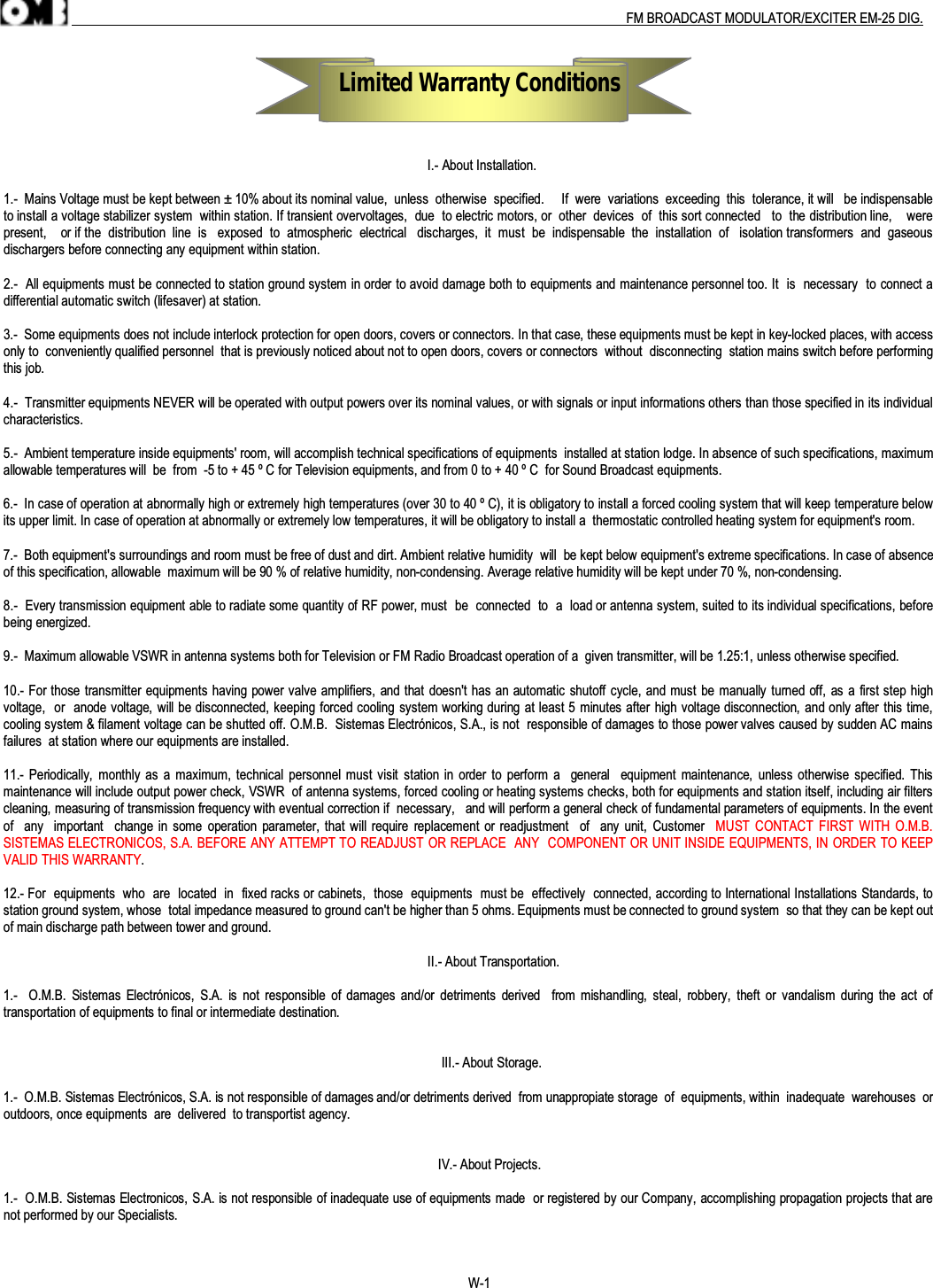 .                                                                                                                                                                                          FM BROADCAST MODULATOR/EXCITER EM-25 DIG.                                                                         Limited Warranty Conditions                                                                                                                           I.- About Installation.1.-  Mains Voltage must be kept between ± 10% about its nominal value,  unless  otherwise  specified.     If  were  variations  exceeding  this  tolerance, it will   be indispensableto install a voltage stabilizer system  within station. If transient overvoltages,  due  to electric motors, or  other  devices  of  this sort connected   to  the distribution line,    werepresent,    or if the  distribution  line  is   exposed  to  atmospheric  electrical   discharges,  it  must  be  indispensable  the  installation  of   isolation transformers  and  gaseousdischargers before connecting any equipment within station.2.-  All equipments must be connected to station ground system in order to avoid damage both to equipments and maintenance personnel too. It  is  necessary  to connect adifferential automatic switch (lifesaver) at station.3.-  Some equipments does not include interlock protection for open doors, covers or connectors. In that case, these equipments must be kept in key-locked places, with accessonly to  conveniently qualified personnel  that is previously noticed about not to open doors, covers or connectors  without  disconnecting  station mains switch before performingthis job.4.-  Transmitter equipments NEVER will be operated with output powers over its nominal values, or with signals or input informations others than those specified in its individualcharacteristics.5.-  Ambient temperature inside equipments&apos; room, will accomplish technical specifications of equipments  installed at station lodge. In absence of such specifications, maximumallowable temperatures will  be  from  -5 to + 45 º C for Television equipments, and from 0 to + 40 º C  for Sound Broadcast equipments.6.-  In case of operation at abnormally high or extremely high temperatures (over 30 to 40 º C), it is obligatory to install a forced cooling system that will keep temperature belowits upper limit. In case of operation at abnormally or extremely low temperatures, it will be obligatory to install a  thermostatic controlled heating system for equipment&apos;s room.7.-  Both equipment&apos;s surroundings and room must be free of dust and dirt. Ambient relative humidity  will  be kept below equipment&apos;s extreme specifications. In case of absenceof this specification, allowable  maximum will be 90 % of relative humidity, non-condensing. Average relative humidity will be kept under 70 %, non-condensing.8.-  Every transmission equipment able to radiate some quantity of RF power, must  be  connected  to  a  load or antenna system, suited to its individual specifications, beforebeing energized.9.-  Maximum allowable VSWR in antenna systems both for Television or FM Radio Broadcast operation of a  given transmitter, will be 1.25:1, unless otherwise specified.10.- For those transmitter equipments having power valve amplifiers, and that doesn&apos;t has an automatic shutoff cycle, and must be manually turned off, as a first step highvoltage,  or  anode voltage, will be disconnected, keeping forced cooling system working during at least 5 minutes after high voltage disconnection, and only after this time,cooling system &amp; filament voltage can be shutted off. O.M.B.  Sistemas Electrónicos, S.A., is not  responsible of damages to those power valves caused by sudden AC mainsfailures  at station where our equipments are installed.11.- Periodically,  monthly as a  maximum, technical  personnel must visit  station in order  to  perform a   general    equipment maintenance,  unless otherwise specified. Thismaintenance will include output power check, VSWR  of antenna systems, forced cooling or heating systems checks, both for equipments and station itself, including air filterscleaning, measuring of transmission frequency with eventual correction if  necessary,   and will perform a general check of fundamental parameters of equipments. In the eventof    any   important    change in  some  operation parameter, that will require replacement  or readjustment    of  any unit, Customer    MUST CONTACT FIRST WITH O.M.B.SISTEMAS ELECTRONICOS, S.A. BEFORE ANY ATTEMPT TO READJUST OR REPLACE  ANY  COMPONENT OR UNIT INSIDE EQUIPMENTS, IN ORDER TO KEEPVALID THIS WARRANTY.12.- For  equipments  who  are  located  in  fixed racks or cabinets,  those  equipments  must be  effectively  connected, according to International Installations Standards, tostation ground system, whose  total impedance measured to ground can&apos;t be higher than 5 ohms. Equipments must be connected to ground system  so that they can be kept outof main discharge path between tower and ground.                                                                                                                           II.- About Transportation.1.-    O.M.B.  Sistemas  Electrónicos,  S.A.  is  not  responsible  of damages and/or  detriments  derived    from  mishandling,  steal,  robbery,  theft  or  vandalism during the  act  oftransportation of equipments to final or intermediate destination.                                                                                                                               III.- About Storage.1.-  O.M.B. Sistemas Electrónicos, S.A. is not responsible of damages and/or detriments derived  from unappropiate storage  of  equipments, within  inadequate  warehouses  oroutdoors, once equipments  are  delivered  to transportist agency.                                                                                                                                   IV.- About Projects.1.-  O.M.B. Sistemas Electronicos, S.A. is not responsible of inadequate use of equipments made  or registered by our Company, accomplishing propagation projects that arenot performed by our Specialists.W-1
